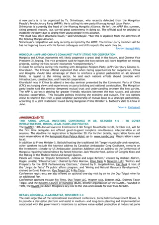 A new party is to be organized by Ts. Shinebayar, who recently defected from the Mongolian
People's Revolutionary Party (MPRP). He is calling his new party Khamug Mongol Labor Party.
Shinebayar is currently the head of the Khamug Mongolia Alliance. He left the MPRP this summer,
citing personal reasons, but stirred great controversy in doing so. The official said he decided to
establish the party due to urging from young people in his alliance.
“We must now solve structural issues,” said Shinebayar. “But this is separate from the activities of
the Khamug Mongol Alliance.
Shinebayar's resignation was only recently accepted by the MPRP. The former-party member said he
has no lingering issues with his former colleagues and still respects the work they do.
Source: Mongol-Web
MONGOLIA‟s MPP AND CHINA'S COMMUNIST PARTY STRIVE FOR COOPERATION
Mongolia and China's economies will likely cooperate a great deal in the future, said Chinese Vice
President Xi Jinping. The vice president said he hopes the two nations will work together on mining
projects, calling the two nations' economies “complementary.”
Xi made his remarks during this meeting with Mongolian People's Party (MPP) Secretary General U.
Khurelsukh. The Chinese official explained that when facing opportunities for cooperation, China
and Mongolia should take advantage of them to reinforce a greater partnership on all relevant
fields. In regard to the mining sector, he said each nation's efforts should coincide with
infrastructure, construction, and financial cooperation.
Khurelsukh was in China to attend a two-day seminar presented by the Communist Party of China
(CPC) exchanging views and experiences on party building and national construction. The Mongolian
party leader said the seminar deepened mutual trust and understanding between the two parties.
The MPP is currently striving for greater friendly relations between the two nations and advance
bilateral cooperation. This includes politics involving the economy and culture. The two nations
chose to improve ties from a good-neighbor partnership of mutual trust to a strategic partnership,
according to a joint statement issued during Mongolian Prime Minister S. Batbold's visit to China in
June.
Source: Xinhuanet
ANNOUNCEMENTS
14th NAMBC ANNUAL INVESTORS CONFERENCE IN UB, OCTOBER 4-6 - TO COVER
INFRASTRUCTURE, MINING, LEGAL ISSUES AND POLITICS
The NAMBC's 14th Annual Investors Conference & Ikh Tenger Roundtable in UB, October 4-6, will be
the first time delegates are offered gavel-to-gavel complete simultaneous interpretation at all
sessions. The deadline for registration is September 20. For further details, registration forms and
room reservations at the Kempinski Khan Palace Hotel, go to www.nambc.org Registration is open
to all.
In addition to Prime Minister S. Batbold hosting the traditional Ikh Tenger roundtable and reception,
other speakers include the keynote address by Canadian Ambassador Greg Goldhawk, remarks on
the investment climate by US Ambassador Jonathan Addleton and an address on the Centennial of
Mongolia regaining independence by famed historian Jack Weatherford, author of Genghis Khan and
the Making of the Modern World and Mongol Queens.
Panels will focus on "Dispute Settlement, Judicial and Legal Reform," chaired by Michael Aldrich,
Hogan Lovells; "Infrastructure," chaired by Pete Morrow, Khan Bank & Newcom LLC; "Politics and
Prospects for the 2012 Parliamentary Elections," chaired by D. Jargalsaikhan, Xac Bank & host of
the "Jargal de facto" TV public affairs program; and "Mining and Natural Resource Development,"
chaired by David Paterson, Oyu Tolgoi LLC & Rio Tinto.
Conference registrants are also offered an optional one-day visit by air to the Oyu Tolgoi mine for
an additional fee.
Conference sponsors include Rio Tinto, Oyu Tolgoi LLC, Wagner Asia, Erdenes MGL, Erdenes Tavan
Tolgoi, and the Business Council of Mongolia (BCM), brother organization of the NAMBC. Founded in
1990, the NAMBC has been Mongolia's key link to the USA and Canada for over two decades.
________________________________________________
METALS MONGOLIA, ULAANBAATAR, NOVEMBER 3-4
The main objective of the international investment conference, to be held in Government House, is
to provide a discussion platform and assist in medium- and long-term planning and implementation
associated with the government‟s intentions to achieve value-added production at industrial parks
 