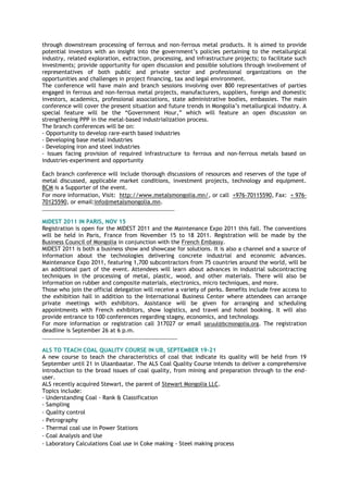 through downstream processing of ferrous and non-ferrous metal products. It is aimed to provide
potential investors with an insight into the government‟s policies pertaining to the metallurgical
industry, related exploration, extraction, processing, and infrastructure projects; to facilitate such
investments; provide opportunity for open discussion and possible solutions through involvement of
representatives of both public and private sector and professional organizations on the
opportunities and challenges in project financing, tax and legal environment.
The conference will have main and branch sessions involving over 800 representatives of parties
engaged in ferrous and non-ferrous metal projects, manufacturers, suppliers, foreign and domestic
investors, academics, professional associations, state administrative bodies, embassies. The main
conference will cover the present situation and future trends in Mongolia‟s metallurgical industry. A
special feature will be the “Government Hour,” which will feature an open discussion on
strengthening PPP in the metal-based industrialization process.
The branch conferences will be on:
- Opportunity to develop rare-earth based industries
- Developing base metal industries
- Developing iron and steel industries
- Issues facing provision of required infrastructure to ferrous and non-ferrous metals based on
industries-experiment and opportunity
Each branch conference will include thorough discussions of resources and reserves of the type of
metal discussed, applicable market conditions, investment projects, technology and equipment.
BCM is a Supporter of the event.
For more information, Visit: http://www.metalsmongolia.mn/, or call +976-70115590, Fax: + 976-
70125590, or email:info@metalsmongolia.mn.
________________________________________________
MIDEST 2011 IN PARIS, NOV 15
Registration is open for the MIDEST 2011 and the Maintenance Expo 2011 this fall. The conventions
will be held in Paris, France from November 15 to 18 2011. Registration will be made by the
Business Council of Mongolia in conjunction with the French Embassy.
MIDEST 2011 is both a business show and showcase for solutions. It is also a channel and a source of
information about the technologies delivering concrete industrial and economic advances.
Maintenance Expo 2011, featuring 1,700 subcontractors from 75 countries around the world, will be
an additional part of the event. Attendees will learn about advances in industrial subcontracting
techniques in the processing of metal, plastic, wood, and other materials. There will also be
information on rubber and composite materials, electronics, micro techniques, and more.
Those who join the official delegation will receive a variety of perks. Benefits include free access to
the exhibition hall in addition to the International Business Center where attendees can arrange
private meetings with exhibitors. Assistance will be given for arranging and scheduling
appointments with French exhibitors, show logistics, and travel and hotel booking. It will also
provide entrance to 100 conferences regarding stagey, economics, and technology.
For more information or registration call 317027 or email saruul@bcmongolia.org. The registration
deadline is September 26 at 6 p.m.
_________________________________________________
ALS TO TEACH COAL QUALITY COURSE IN UB, SEPTEMBER 19-21
A new course to teach the characteristics of coal that indicate its quality will be held from 19
September until 21 in Ulaanbaatar. The ALS Coal Quality Course intends to deliver a comprehensive
introduction to the broad issues of coal quality, from mining and preparation through to the end-
user.
ALS recently acquired Stewart, the parent of Stewart Mongolia LLC.
Topics include:
- Understanding Coal - Rank & Classification
- Sampling
- Quality control
- Petrography
- Thermal coal use in Power Stations
- Coal Analysis and Use
- Laboratory Calculations Coal use in Coke making - Steel making process
 
