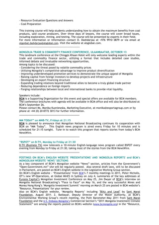- Resource Evaluation Questions and Answers
- Coal Preparation
This training course will help students understanding how to obtain the maximum benefits from coal
products, said course producers. Over three days of lessons, the course will cover broad issues,
including exploration, mining, and testing. The course will be presented by experts in their field.
For more information or information contact O. Dashdarjaa at +976 9910 0879 or via email at
otgonbat.dashdarjaa@alsglobal.com. Visit the website at alsglobal.com.
________________________________________________
MONGOLIA TRADE & COMMODITY FINANCE CONFERENCE, ULAANBAATAR, OCTOBER 13
This landmark conference at the Chinggis Khaan Hotel will only welcome leading experts within the
trade and commodity finance sector, utilizing a format that includes detailed case studies,
informed debate and invaluable networking opportunities.
Among topics to be discussed:
- Considering the threat posed by volatile commodity prices
- Utilizing Mongolia‟s competitive advantage to improve product diversification
- Improving underdeveloped promotion services to demonstrate the unique appeal of Mongolia
- Raising capital from foreign investors to develop projects and infrastructure
- Developing an export financing structure
- Expanding trading relations beyond traditional allies to become a truly global trade partner
- Reducing dependence on foreign imports
- Forging relationships between local and international banks to provide vital liquidity.
Speakers include:
BCM is a Supporting Organization for this event and special offers are available for BCM members.
The conference brochures with agenda will be available in BCM office and will also be distributed at
BCM‟s September 26.
Please contact Ms. Monika Kuzniewska, Marketing Executive, at monika@exportagroup.com or by
phone at +44 (0) 20 8772 3013 for further information.
___________________________________________
MM TODAY” on MNB-TV, Fridays at 21:15
BCM is pleased to announce that Mongolian National Broadcasting continues its cooperation with
BCM on “MM Today”. This English news program is aired every Friday for 10 minutes and is
scheduled for 21:15 tonight. Tune in to watch this program that reports stories from today‟s BCM
NewsWire.
___________________________________________
“BSPOT” on B-TV, Monday to Friday at 21:30
B-TV (Business TV) now telecasts a 10-minute English-language news program called BSPOT every
evening from Monday to Friday at 21:30, taking most of the stories from the BCM NewsWire.
___________________________________________
POSTINGS ON BCM‟s ENGLISH WEBSITE 'PRESENTATIONS' AND 'MONGOLIA REPORTS' and BCM‟s
MONGOLIAN WEBSITE „NEWS‟ SECTIONS
As a key component of BCM‟s Mongolian website “News” section, articles from the Government‟s
“Open-Government.mn” site will be regularly posted. Also several draft laws, still to be discussed
in Parliament, are posted on BCM‟s English website in the Legislative Working Group section.
On BCM‟s English website - „Presentations‟ from BCM‟s 7 monthly meetings in 2011, Peter Nicholls,
OT‟s new VP-Operations, at Global MInES in Sydney on July 4, summaries of the key addresses at
Eurasia Capital‟s Mongolian Investment Conference on May 25, Jim Dwyer of BCM‟s interview on
Mongolia National Broadcasting‟s “Face to Face” on May 16, and the very successful Mines and
Money Hong Kong‟s „Mongolia Investment Summit‟ morning on March 25 are posted in BCM website‟s
"Resource, Presentations" for your review.
Also on BCM‟s English website, „Mongolia Reports‟ including "Blitz and Lead" by Sant Maral
Foundation, August 2011, Z. Batbayar, Deputy Director of the Water Authority, at BCM‟s
Environmental Working Group‟s recent meeting, the Polit Barometer-May 2011 from Sant Maral
Foundation and the U.S. Embassy Mongolia‟s Commercial Section‟s “2011 Mongolia Investment Climate
Statement” are among the reports posted on BCM's website (www.bcmongolia.org) in the “Resource,
 