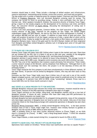 investors should keep in mind. These include a shortage of skilled workers and infrastructure,
resource nationalism, maintaining social licenses, prices and currency, and fraud and corruption.
The day ended with a number of speeches given by company leaders. Chairman and Chief Executive
Officer of Prophecy Resources, John Lee discussed Mongolia's pressing need for energy. The
company has turned its focus on providing energy, finding it more profitable than the sale of
thermal coal. Other speakers included B. Enebish, the executive director of Erdenes Tavan Tolgoi,
giving a report on the steady progress on the development of its enormous coal mine; and David
Paull, the executive director of Aspire Mining, discussing the development of coking coal in
northern Mongolia.
In one of the most anticipated speeches, Cameron McRae, the chief executive of Oyu Tolgoi and
country director of Rio Tinto, reported on the progress on Oyu Tolgoi, the world's largest
undeveloped copper and gold deposit. He said by the time the mine's development is finished, it
will produce 460,000 tons per year of copper, in addition to large stocks of gold and silver. Oyu
Tolgoi will produce 24 percent of all the copper coming out of Asia, a great deal of which will be
consumed by China. Finally he ended his talk with a few words on Rio's status as a gold partner of
Mongolia's Olympics team. Some of the gold used for the 2012 Olympic medals will have originated
from Mongolia and McRae wished Mongolia‟s athletes luck in bringing back some of the gold that
came from Oyu Tolgoi.
Source: Business Council of Mongolia
TT TO RAISE USD 3 BILLION IN 2012
Erdenes Tavan Tolgoi will likely raise USD 3 billion when it goes to the market next year. Plans have
not yet finished for the IPO, but it is likely it will go on sale next year, possibly to the Mongolian
Stock Exchange (MSE), London Stock Exchange (LSE), and Hong Kong Exchange (HKE).
Mongolia's decision is partly based on its desired to boost living standards. The average income in
Mongolia is about USD 2,000 a year. Mongolia's entire economy was worth USD 6.8 billion last year.
The IPO “has a lot of the ingredients that investors would ultimately find attractive,” Peter Arden,
a senior research analyst at Ord Minnett, said by telephone from Melbourne. “Although there is still
lingering doubt over the sovereign risk there, the project is on the doorstep of China and the
emerging market.”
Tavan Tolgoi would be the first company to sell share simultaneously in three different markets. Of
the total shares, 10 percent will be owned by Mongolian citizens, who may sell their stock as they
choose.
Estimates say that Tavan Tolgoi holds more than 6 billion tons of coal and is one of the world's
biggest untapped sources. Last month Credit Suisse Group raised its predicted prices for coking coal
by an average of 15 percent from 2014 to 2018, citing “unrelenting” demand. Prices rose to a
record USD 330 a ton for three-month contracts in April.
Source: Bloomberg News
MMC SERVES AS A SNEAK PREVIEW TO TT FOR INVESTORS
Although Mongolia's resources have become the trendy new investment, investors would be wise to
heed caution. Analysis of the IPOs operating in Mongolia show signs of struggle.
Tavan Tolgoi's entrance on the London, Hong Kong, and Mongolian markets will be a true test of
Mongolia's promise. If shares do well, investors who have seen shaky post-IPO performance by
Mongolian-linked companies can maybe relax.
Although Mongolia has been grandstanded for its untapped mining potential, many of the companies
who have begun operation in Mongolia have not fared so well on the market. Only one of the three
companies listed on the Hong Kong exchange with substantial operations in Mongolia has seen share
prices rise.
Mongolian Mining Corporation (MMC), a wholly-owned Mongolian mining firm, is the best preview
investors have of how a Tavan Tolgoi might fare. Investors were initially hesitant to gamble on
Mongolia, but the success of MMC seems to have assured some.
“MMC is probably three to four years further advanced relative to [Tavan Tolgoi], so we think
there‟s a blueprint for [Tavan] in MMC,” said a Hong Kong-based analyst. “I think the valuation
will read through”
Tavan Tolgoi Erdenes, a state-owned mining firm, is expected to launch its IPOs in 2012.
Source: Financial Times
ENVIDITY'S LIQUID-COAL FUEL PROJECT HITS MAJOR ROAD BUMP
Operations have stalled on Envidity's “Shivee Ovoo Coal Gasification and Gas to Liquids Project.”
 