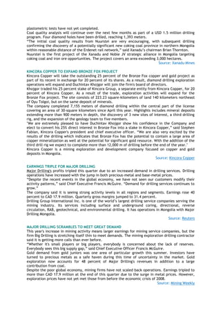 plastometric tests have not yet completed.
Coal quality analysis will continue over the next few months as part of a USD 1.5 million drilling
program. Four diamond holes have been drilled, reaching 1,393 meters.
“The initial coal quality results from Nuurstei are very encouraging, with subsequent drilling
confirming the discovery of a potentially significant new coking coal province in northern Mongolia
within reasonable distance of the Erdenet rail network,” said Xanadu‟s chairman Brian Thornton.
Nuurstei is the first project of the Xanadu and Noble JV strategic alliance in Mongolia targeting
coking coal and iron ore opportunities. The project covers an area exceeding 3,000 hectares.
Source: Xanadu Mines
KINCORA COPPER TO EXPAND BRONZE FOX PROJECT
Kincora Copper will take the outstanding 25 percent of the Bronze Fox copper and gold project as
part of its recent in exchange for 20 percent of its shares. As a result, diamond drilling exploration
operations will expand and Duchintav Khojgor will join the firm's board of directors.
Khojgor traded his 25 percent stake of Kincora Group, a separate entity from Kincora Copper, for 20
percent of Kincora Copper. As a result of the trade, exploration activities will expand for the
Bronze Fox project. The site consists of 223.23 square-kilometers of land 140 kilometers northeast
of Oyu Tolgoi, but on the same deposit of minerals.
The company completed 7,155 meters of diamond drilling within the central part of the license
covering an area of 30-square kilometers since April this year. Highlights includes mineral deposits
extending more than 900 meters in depth, the discovery of 3 new sites of interest, a third drilling
rig, and the expansion of the geology team to five members.
"We are extremely pleased to have Duchintav Khojgor show his confidence in the Company and
elect to convert his 25% direct interest in Bronze Fox into a stake in Kincora Copper,” said Stephen
Fabian, Kincora Copper's president and chief executive officer. “We are also very excited by the
results of the drilling which indicates that Bronze Fox has the potential to contain a large area of
copper mineralization as well at the potential for significant gold resource. With the addition of the
third drill rig we expect to complete more than 12,000 m of drilling before the end of the year."
Kincora Copper is a mining exploration and development company focused on copper and gold
deposits in Mongolia.
Source: Kincora Copper
EARNINGS TRIPLE FOR MAJOR DRILLING
Major Drilling's profits tripled this quarter due to an increased demand in drilling services. Drilling
operations have increased with the jump in both precious-metal and base-metal prices.
“Despite the recent events in the global economy, we have not seen our customers modify their
activity patterns,” said Chief Executive Francis McGuire. “Demand for drilling services continues to
grow.”
The company said it is seeing strong activity levels in all regions and segments. Earnings rose 40
percent to CAD 17.9 million. Quarterly gross margins jumped to 31.4 percent.
Drilling Group International Inc. is one of the world‟s largest drilling service companies serving the
mining industry. Its services including surface and underground coring, directional, reverse
circulation, RAB, geotechnical, and environmental drilling. It has operations in Mongolia with Major
Drilling Mongolia.
Source: Reuters
MAJOR DRILLING SCRAMBLES TO MEET GREAT DEMAND
This year's increase in mining activity means larger earnings for mining service companies, but the
firm Big Drilling is stretching itself thin to meet demands. The mining exploration drilling contractor
said it is getting more calls than ever before.
“Whether it's small players or big players, everybody is concerned about the lack of reserves.
Everybody sees this big supply gap,” said Chief Executive Officer Francis McGuire.
Gold demand from gold juniors was one area of particular growth this summer. Investors have
turned to precious metals as a safe haven during this time of uncertainty in the market. Gold
exploration now accounts for 48 percent of Major Drilling's revenues in addition to a large
contribution from coal.
Despite the poor global economy, mining firms have not scaled back operations. Earnings tripled to
more than CAD 17.9 million at the end of this quarter due to the surge in metal prices. However,
exploration prices have not yet met those from before the economic crisis of 2008.
Source: Mining Weekly
 