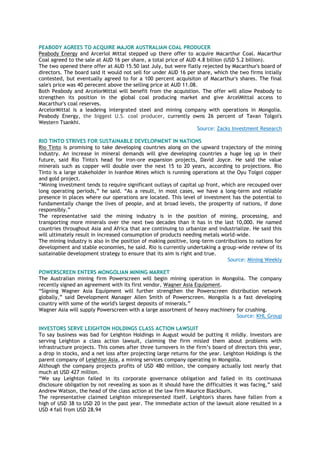 PEABODY AGREES TO ACQUIRE MAJOR AUSTRALIAN COAL PRODUCER
Peabody Energy and Arcerlol Mittal stepped up there offer to acquire Macarthur Coal. Macarthur
Coal agreed to the sale at AUD 16 per share, a total price of AUD 4.8 billion (USD 5.2 billion).
The two opened there offer at AUD 15.50 last July, but were flatly rejected by Macarthur's board of
directors. The board said it would not sell for under AUD 16 per share, which the two firms intially
contested, but eventually agreed to for a 100 percent acquisiton of Macarthur's shares. The final
sale's price was 40 perecent above the selling price at AUD 11.08.
Both Peabody and ArcelorMittal will benefit from the acquistion. The offer will allow Peabody to
strengthen its position in the global coal producing market and give ArcelMittal access to
Macarthur's coal reserves.
ArcelorMittal is a leadeing intergrated steel and mining company with operations in Mongolia.
Peabody Energy, the biggest U.S. coal producer, currently owns 26 percent of Tavan Tolgoi's
Western Tsankhi.
Source: Zacks Investment Research
RIO TINTO STRIVES FOR SUSTAINABLE DEVELOPMENT IN NATIONS
Rio Tinto is promising to take developing countries along on the upward trajectory of the mining
industry. An increase in mineral demands will give developing countries a huge leg up in their
future, said Rio Tinto's head for iron-ore expansion projects, David Joyce. He said the value
minerals such as copper will double over the next 15 to 20 years, according to projections. Rio
Tinto is a large stakeholder in Ivanhoe Mines which is running operations at the Oyu Tolgoi copper
and gold project.
“Mining investment tends to require significant outlays of capital up front, which are recouped over
long operating periods,” he said. “As a result, in most cases, we have a long-term and reliable
presence in places where our operations are located. This level of investment has the potential to
fundamentally change the lives of people, and at broad levels, the prosperity of nations, if done
responsibly.”
The representative said the mining industry is in the position of mining, processing, and
transporting more minerals over the next two decades than it has in the last 10,000. He named
countries throughout Asia and Africa that are continuing to urbanize and industrialize. He said this
will ultimately result in increased consumption of products needing metals world-wide.
The mining industry is also in the position of making positive, long-term contributions to nations for
development and stable economies, he said. Rio is currently undertaking a group-wide review of its
sustainable development strategy to ensure that its aim is right and true.
Source: Mining Weekly
POWERSCREEN ENTERS MONGOLIAN MINING MARKET
The Australian mining firm Powerscreen will begin mining operation in Mongolia. The company
recently signed an agreement with its first vendor, Wagner Asia Equipment.
“Signing Wagner Asia Equipment will further strengthen the Powerscreen distribution network
globally,” said Development Manager Allen Smith of Powerscreen. Mongolia is a fast developing
country with some of the world's largest deposits of minerals.”
Wagner Asia will supply Powerscreen with a large assortment of heavy machinery for crushing.
Source: KHL Group
INVESTORS SERVE LEIGHTON HOLDINGS CLASS ACTION LAWSUIT
To say business was bad for Leighton Holdings in August would be putting it mildly. Investors are
serving Leighton a class action lawsuit, claiming the firm misled them about problems with
infrastructure projects. This comes after three turnovers in the firm‟s board of directors this year,
a drop in stocks, and a net loss after projecting large returns for the year. Leighton Holdings is the
parent company of Leighton Asia, a mining services company operating in Mongolia.
Although the company projects profits of USD 480 million, the company actually lost nearly that
much at USD 427 million.
“We say Leighton failed in its corporate governance obligation and failed in its continuous
disclosure obligation by not revealing as soon as it should have the difficulties it was facing,” said
Andrew Watson, the head of the class action at the law firm Maurice Blackburn.
The representative claimed Leighton misrepresented itself. Leighton's shares have fallen from a
high of USD 38 to USD 20 in the past year. The immediate action of the lawsuit alone resulted in a
USD 4 fall from USD 28.94
 