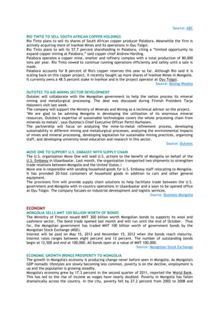 Source: ABC
RIO TINTO TO SELL SOUTH AFRICAN COPPER HOLDINGS
Rio Tinto plans to sell its shares of South African copper producer Palabora. Meanwhile the firm is
actively acquiring more of Ivanhoe Mines and its operations in Oyu Tolgoi.
Rio Tinto plans to sell its 57.7 percent shareholding in Palabora, citing a “limited opportunity to
expand copper mining at Palabora,” said copper chief Andrew Harding.
Palabora operates a copper mine, smelter and refinery complex with a total production of 80,000
tons per year. Rio Tinto vowed to continue running operations efficiently and safely until a sale is
made.
Palabora accounts for 8 percent of Rio's copper reserves this year so far. Although Rio said it is
scaling back on this copper project, it recently bought up more shares of Ivanhoe Mines in Mongolia.
It currently owns a 48.5 percent stake in Ivanhoe and is the project operator at Oyu Tolgoi.
Source: Mining Weekly
OUTOTEC TO AID MINING SECTOR DEVELOPMENT
Outotec will collaborate with the Mongolian government to help the nation process its mineral
mining and metallurgical processing. The deal was discussed during Finnish President Tarja
Halonen's visit last week.
The company will support the Ministry of Minerals and Mining as a technical advisor on the project.
"We are glad to be advising Mongolia in developing the utilization of its enormous mineral
resources. Outotec's expertise of sustainable technologies covers the whole processing chain from
minerals to metals", says Outotec's Chief Executive Officer Pertti Korhonen.
The partnership will focus on analyzing the mine-to-metal refinement process, developing
sustainability in different mining and metallurgical processes, analyzing the environmental impacts
of mines and mineral processing, developing legislation for sustainable mining practices, organizing
staff, and developing university-level education and research in this sector.
Source: Outotec
MOVE ONE TO SUPPORT U.S. EMBASSY WITH SUPPLY CHAIN
The U.S. organization Move One will lead U.S. actions to the benefit of Mongolia on behalf of the
U.S. Embassy in Ulaanbaatar. Last month, the organization transported two shipments to strengthen
trade relations between Mongolia and the United States.|
Move one is responsible with sending household goods for U.S. Embassy staff relocating to Mongolia.
It has provided 20-foot containers of household goods in addition to cars and other general
equipment.
The provisions firm will provide supply chain solutions to help facilitate trade between the U.S.
government and Mongolia with in-country operations in Ulaanbaatar and a soon to be opened office
at Oyu Tolgoi. The company focuses on industrial development and logistic services.
Source: Business Mongolia
ECONOMY
MONGOLIA SELLS MNT 100 BILLION WORTH OF BONDS
The Minisitry of Finance issued MNT 300 billion worth Mongolian bonds to supports its wool and
cashmere sector. The bond trade opened last month and will run until the end of October. Thus
far, the Mongolian government has traded MNT 100 billion worth of government bonds by the
Mongolian Stock Exchange (MSE).
Interest will be paid on May 15, 2012 and November 15, 2012 when the bonds reach maturity.
Interest rates ranges between eight percent and 12 percent. The number of outstanding bonds
begin at 12,500 and end at 100,000. All bonds open at a value of MNT 100,000.
Source: Mongolian Stock Exchange
ECONOMIC GROWTH BRINGS PROSPERITY TO MONGOLIA
The growth in Mongolia's economy is producing change never before seen in Mongolia. As Mongolia's
GDP nomadic lifestyles are slowly becoming less common, poverty is on the decline, employment is
up and the population is growing steadily.
Mongolia's economy grew by 17.3 percent in the second quarter of 2011, reported the World Bank.
This has led to the rise of income as wages have nearly doubled. Poverty in Mongolia has fallen
dramatically across the country. In the city, poverty fell by 27.2 percent from 2002 to 2008 and
 