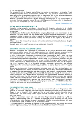 23.1 in the countryside.
The nomadic lifestyle in Mongolia is also falling into decline as wealth comes to Mongolia. People
have begun to prefer settling in one location, whether it is a city, provincial capital or rural town.
About 40 percent of Mongolia's population lives in Ulaanbaatar and in 2002 a further 23 percent
moved to Darkhan, Erdenet, provincial capitals, and small rural communities.
Mongolia's population growth was 1.2 percent, estimated the World Bank in 2007. Approximately 59
percent of the total population is under 30 years old, 27 percent of who are under 14. Ulaanbaatar's
population was estimated at just over one million in 2008.
Source: Frontier Securities
AUSTRALIAN COAL MINERS EYE MONGOLIA
Australian mining companies have begun a love affair with Mongolia. Interested in its valuable
mineral deposits, firms from Australia have come to Mongolia to woo government officials and take
up residency.
Mark Earley, the chief executive of an Australian company, C@Limited, which plans to open its first
Mongolian coal mine within the next three years, said the Mongolian government is actively
encouraging mining investment to raise the standards of living and tackle social issues. He cited
alcoholism and the numbers of orphans roaming the streets of the capital as two issues he
observed.
"I hope a lot of that money will go back and sort out the social issues in Mongolia, because it's got a
very bright future."
Australia is one of the world‟s largest mineral producers in the world.
Source: ABC
CONNECTING MONGOLIA FROM CITY TO PASTURE
Mongolia's information and communication technology (ICT) is one of Mongolia's most dynamic
sectors, reported the source. Not only has this sector grown widely in the past ten years, but has
also been responsible for greater connectivity in Mongolia and radically changing lifestyles.
In 2004, the government established the Information and Communication Agency under the Prime
Minister to consult the government about its function in relation to ICT. It has also promoted this
technology for socio-economic development. The ICT Vision 2010 strategy aims to foster a legal and
business framework for communications and various methods of doing so. It has resulted in laws
such as “Master Plan for the Development of Rural Communications until 2010” and “E-Mongolia”.
The ICTA's ultimate goal is to liberalize business, encourage competition, and develop
infrastructure for communications technology, in addition to closing disparity within the digital
divide.
Growth and development in the communications technology sector will likely continue further. As a
result of the government's efforts, four cellular services and over thirty Internet providers operate
in Mongolia. Its telecommunications base was renovated and installed following global standard
France's Alcatel, Germany's EWSD, and Japan's KDD. Mongolia also signed of memorandum of
understanding with South Korea's Koran Information and Communication Authority. Mongolia is
connected with more than 150 countries via satellite, mobile telephone services are reaching
farther into the countryside than ever before, and a number of programs bringing internet
connections to Mongolian families, such as “One Tugrug Internet.” Over 30,000 families acquired a
computer from the “Internet to Every Family” program and now over 80,000 families have
computers with more than 400,000 Internet users.
Source: Frontier Securities
COPPER PROJECTIONS LOOK SHAKY
Copper suffered in recent weeks due to a shaky economy and investors unwilling to bear risks.
Investors in the United States are most likely spooked due to an unexpected drop in employment.
Copper is one of Mongolia's chief exports and has a great influence on the Mongolian tugrug
performance. The most actively traded copper contract, December delivery, hit a low of USD
4.0725 per pound.
In the U.S. government sector, jobs were cut while the private sector added only 17,000 new
positions. Unemployment stood at 9.1 percent in the United States. Economic data has a huge
influence on the value of copper because it is so closely linked to consumption because it is found
an assortment of goods. If demand falls, it takes copper with it.
“I think you're going to see copper go sideways for the foreseeable future until people see how the
economy is going to pan out,” said Matt Zeman, head of trading at Kingsview Financial.
 