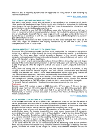 The weak data is projecting a poor future for copper and will likely prevent it from achieving any
fresh records this year.
Source: Wall Street Journal
GOLD REMAINS LAST SAFE HAVEN FOR INVESTORS
Spot gold is riding a roller coaster with the number of highs and lows it has hit since the U.S. lost its
triple A rating by Standards and Poor. Gold prices hit record highs after Switzerland decided to peg
its currency to the euro, but eased this week. Gold is an export in Mongolia that mining firms such
as Ivanhoe Mines has decided to put greater focus on.
The price of gold hit a record of USD 1,920.30 per ounce after Switzerland pegged its franc. In
times of economic turmoil, investors typically turn to safe havens, but the options are limited this
time around. Usually, those safe havens would be government bonds, gold and the Swiss franc, but
due to the loss in confidence in both U.S. and European credit, and the change to Swiss currency,
gold is the last place to turn.
"We've seen U.S. Treasuries have their reputation as 'risk-free assets' damaged. Now we've got the
Swiss franc subject to substantial and ongoing intervention by the SNB and so yes, it does
strengthen gold's claim as a safe haven."
Source: Reuters
URANIUM MARKET PUTS THE SQUEEZE ON JUNIOR FIRMS
The supply side of the Uranium market has felt a heavy impact since the Japanese nuclear disaster
last spring. In addition to falling demand, the current climate has driven suppliers to scale back on
uranium. The shock waves have reached Mongolia as Cameco, a firm currently operating in
Mongolia, continues to cope in the current market and expand. Meanwhile Cameco will partner with
a firm with Mongolia's neighbor Kazakhstan.
Two of the world's largest uranium producers have diminished their demand by 8 percent, largely
because of the decision to discontinue reactors in Germany and Japan. Spot uranium currently rests
at USD 49 per pound, while the long-term contract price stood at USD 64.50 pounds at the end of
August.
“The juniors are feeling, and will continue to feel, the negative impact of Fukushima, as they
struggle to raise money to advance projects,” said Tim Gabruch, administration and marketing
strategy vice president of Cameco. “All of these developments impact supply going forward and
they also provide an opportunity for Cameco and its business development efforts.”
The executive expressed skepticism as to whether junior uranium companies could continue with
their projects and continue to follow plans made during a better market climate. This was one
reason for Cameco's hostile CAD 520 million, all-cash bid for its competitor Hathor last week.
For demand, Gabruch predicted a “slowdown in nuclear power growth in the near term.”
Read more…
Cameco expects 513 reactors to open by 2020. Currently, 427 are open. If this was the case,
demand would rise from 180 million pounds in 2011 to more than 240 million pounds by 2020,
Gabruch said. The firm announced last week that it has partnered with the Kazakhstan firm,
Kazatomprom, to increase uranium production at the Inkai mine from 3.9 million pounds to 5.2
million pounds annually.
Source: Mining Weekly
MAJOR WESTERN ECONOMIES ARE IN DEEP TROUBLE
Today‟s market has turned the world upside down. The economic crisis has terrified the leaders of
nations and business alike and many in the west are looking to monetary authorities to save them.
Meanwhile, developing countries are growing quickly and are still hungry. As developing nations like
Mongolia continue to grow, some are wondering what lies around the next corner.
The European Union is in economic shambles. The president of the European Central Bank recently
scolded Italian leaders for delaying to pass bills that could bolster its economy. U.S. companies
seems to be doing well with a healthy reserve of funds, but that's only for the time being. The head
of the U.S. Reserve Ben Bernake has made it clear that the number of options it has to assist the
U.S. economy is limited. There's even the possibility that firms are weaker than they let on.
“I don't know whether to cut or invest, and I hate it,” said the head of a large commercial
conglomerate. “Businesses cannot stall. They either go up or down. “
On the other side of the coin are the representatives of the developing world, full of optimism.
While industry leaders worry export-heavy economies like China will struggle to keep up with their
growth, financiers are shaken by the thought of currency wars between developed nations and
 