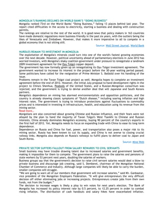 MONGOLIA‟S RANKING DECLINES ON WORLD BANK‟S “DOING BUSINESS”
Mongolia ranked 73rd on the World Banks' ―Doing Business,‖ falling 13 places behind last year. The
report cited difficulties in the access to electricity, starting a business and dealing with construction
permits.
The rankings are relative to the rest of the world. It is good news that policy makers in 163 countries
have made domestic regulations more business-friendly in the past six years, with the outliers being the
likes of Venezuela and Zimbabwe. However, that makes it more imperative to all to compete in a
global economy that is not sitting still.
Source: Wall Street Journal, World Bank
HURDLES REMAIN TO INVESTMENT IN MONGOLIA
The exploitation of Mongolia's minerals could turn into one of the world's fastest growing economies
over the next decade. However, political uncertainty ahead of parliamentary elections in June 2012 has
worried investors, with Mongolia's shaky coalition government under pressure to renegotiate a landmark
2009 investment agreement for the Oyu Tolgoi copper deposit.
The government has now formally given up on renegotiating its Oyu Tolgoi investment agreement. The
government wanted to increase its interest in the project before the 30-year waiting period passed.
Some politicians have called for the resignation of Prime Minister S. Batbold over his handling of the
issue.
Problems remain in the Tavan Tolgoi coal project as well. Mongolia hopes to complete an investment
agreement before the end of 2012. However, the initial July proposal to hand development rights in the
project to China's Shenhua, Peabody of the United States, and a Russian-Mongolian consortium was
rejected, and the government is trying to devise another deal that will Japanese and South Korans
partners.
Mongolia's dependence on mining has alarmed environmentalists and opposition politicians, and the
country is already showing classic symptoms of ―Dutch disease,‖ including soaring inflation and high
interest rates. The government is trying to introduce protections against fluctuations to commodity
prices and is interested in investing in infrastructure, health, and education using its revenue from the
mining sector.
Read more…
Mongolians are also concerned about growing Chinese and Russian influence, and their fears were not
allayed by the plan to hand the majority of Tavan Tolgoi's West Tsankhi to Chinese and Russian
interests. China already dominates Mongolia's economy, buying 90 percent of the country's exports in
the first half of 2012. Yet, Mongolia needs to focus on expanding trade with China to ease its long-term
dependence.
Dependence on Russia and China for fuel, power, and transportation also poses a major risk to its
mining sector. Russia has been known to cut its supply, and China is not averse to closing crucial
railway links. Mongolia also depends on Russia's railways to fulfill plans to deliver coal to Japan and
South Korea.
Source: Mine Web
PRIVATE SECTOR SUFFERS FALLOUT FROM SALARY REWARDS TO CIVIL SERVANTS
Small business may have trouble drawing talent due to increased salaries and government benefits,
making it impossible for them to compete. The government plans to raise the salaries and pensions of
state workers by 53 percent next years, doubling the salaries of workers.
Business groups say that the government's decision to raise civil servant salaries would deal a blow to
private business and discourage job creating, said S. Demberel, chairman of the Mongolian National
Chamber of Commerce and Industry. Although large companies will likely be able to carry the burden,
smaller companies will struggle.
―We are going to warn all of our members that government will increase salaries,‖ said Kh. Ganbaatar,
vice president of the Mongolian Employers Federation. ―It will give entrepreneurs the very difficult
decision off either eliminating jobs or increasing projects. Entrepreneurs create jobs from their own
funds, not from the budget.‖
The decision to increase wages is likely a ploy to win votes for next year's election. The Bank of
Mongolia has increased its policy interest rate by 0.5 percent, to 12.25 percent in order to combat
rising inflation. The distribution of cash handouts and salary hikes have exacerbated inflation.
 