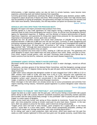 Unfortunately, a tight monetary policy can also do harm to private business. Loans become more
expensive, preventing small and medium business from expanding.
Currently government expenditures constitute 50 percent of Mongolia's gross domestic product (GDP),
compared to about 20 percent in Russia and China. While entrepreneurs suffer from high interest loans
and the possibility of laying off employees, the government will begin recruiting more civil servants and
offer them more benefits. Unfortunately, this will help neither corruption nor bureaucratic woes.
Source: UB Post
MONGOLIA AND CHINA OPEN TRADE FOR PROCESSED MEATS
Mongolia will export and import processed meat products from China.
Officials agreed to a new trade agreement for food exports during a meeting for safety regarding
imported foods for both China and Mongolia last month in China. An official from the Mongolian General
Agency for Specialized Inspection, R. Sodkhuu, and Vice Minister of General Administration of Quality
Supervision, Inspection, and quarantine Pu Chang-chen signed three protocols for the exploration and
importation of processed beef, mutton, goat meat, and wheat.
Mongolia has over 40 million livestock and annual meat production of 230,000 tons, but has only
exported between 17,000 and 23,000 tons over the last two years. Currently 37 meat slaughtering and
processing companies operate in Mongolia. Last year its meat factories were investigated and ranked by
the Ministry of Agriculture. Of those tested, 18 received a ―AA‖ rating, 3 companies, including Just
Agro received ―AAA.‖ Although AAA rated companies can export meat, AA companies must meet certain
conditions and agreements before they can export.
Mongolia has exported only horse meat to China, totaling at 1,300 tons last year. This agreement will
allow Mongolia to export value added meat and meat products from cattle, sheep, and goat to China.
From China, imports include poultry, milk, and beef. Previously these products were barred due to
health concerns from the bird flu, melamine, and foot and mouth disease respectively.
Source: Business Mongolia
GOVERNMENT AGENCY OFFICIAL PREDICTS WATER SHORTAGES
Decreased rainfall and rising temperatures are likely to result in water shortages, warned an official
last week.
D. Dorjsuren, secretary general of the National Water Committee, said that Mongolia's average annual
temperature has risen 1.9 degrees Celsius during the past 60 years while annual rainfall has fallen by
about 10 percent.
A 2007 water census indicates that Mongolia's number of rivers dropped from 5,565 in 2003 to 5,121 in
2007, streams from 9,600 to 9,340, and lakes from 4,193 to 3,732. Dorjsuren also underlined the
imbalance of water resources distribution in the country. The official said that about 70 percent of
Mongolia's surface water resources are concentrated in the Altai, Khangai, and Khentii mountain
ranges, in addition to the Khuvsgal and Great Khyangan mountains.
Water shortages in the Gobi desert are already severe due to scarce precipitation and activities from
region's booming mining industry. Parliament passed legislation to protect Mongolia's water resources
last year.
Source: CRI English
COPPER PRICES TO STABILIZE “VERY PROFITABLY”, SAYS SCOTIABANK ECONOMIST
Copper has been on a roller coaster ride this past year, with its price hitting a record USD 4.60 a pound
before diving to USD 3.08 a pound. However Scotiabank economist and commodity markets specialist
Patricia Mohr said the metal would likely average ―a very profitable‖ USD 4 a pound this year and next.
Copper is a major export of Mongolia.
Copper prices could rally further next spring as China rebuilds its inventories. Toward the end of the
year, new mine production coming on stream could push its price back down, however. In the near
term, Mohr was upbeat on prices for the metal, used in electrical wiring and plumbing.
―Copper prices were over-sold in early October, given prospects for a supply deficit in the fourth
quarter,‖ wrote Mohr in a price index report. ―Prices remain exceptionally profitable, yielding a 60
percent profit margin over average world break-even costs including depreciation.‖
As for coking coal, used in steel production, Mohr said prices, which have eased over the past few
weeks as credit markets tightened in China and fears grew over the global economy, would likely drop
 