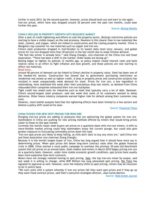 further in early 2012. By the second quarter, however, prices should level out and start to rise again.
Iron-ore prices, which have also dropped around 30 percent over the past two months, could ease
further this year.
Source: Mining Weekly
CHINA'S DECLINE IN PROPERTY GROWTH HITS RESOURCE MARKET
After a year of credit tightening and efforts to cool the property sector, Beijing's restrictive policies are
starting to have a visible impact on the real economy. Nowhere is this clearer than in raw materials like
steel, cement, and copper, which are linked to construction and the cooling property market. China is
Mongolia's top customer for raw materials such as copper and iron ore.
China's steel production dropped in mid-October to its lowest daily level since January, and global
prices for iron ore dropped more than 30 percent in the last month due to weak Chinese demand.
―We feel like winter is already here,‖ said Zhang Changfu, vice-chairman of the China Iron and Steel
Association. ―There has been a shift in the market. Order books are drying up‖.
Beijing began to tighten its policies 12 months ago, as policy makers raised interest rates and bank
reserve ratios in an effort to fight inflation and slow growth, and those policies are now starting to
affect raw materials.
Read more…
Around 40 percent of demand can be linked to China's decline in property value. Steel has been one of
the hardest-hit sectors. Construction has slowed due to government purchasing restrictions on
residential real estate as well as tighter credit. A drop in property prices and construction projects has
resulted in weak unexpectedly weak demand for steel. Prices for iron ore, a key ingredient in
steelmaking, have stabilized this week after their precipitous drop last month, as demand from China
rebounded after companies exhausted their iron ore stockpiles.
Tight credit has raised costs for industries such as steel that typically carry a lot of debt. Baosteel,
China's second-largest steel producer, said last week that some of its customers wanted to delay
deliveries. Other heavy industry companies warned higher risks for default among their customers may
exist.
However, more bullish analysts hold that the tightening effects have been limited to a few sectors and
believe a policy shift could arrive soon.
Source: Financial Times
CHINA PUSHES FOR NEW SPOT PRICING FOR IRON ORE
Plunging iron-ore prices are adding to pressures that are splintering the global system for iron ore.
Steelmakers in China are pushing for new pricing methods offered by miners that would bring prices
closer to those on the spot market.
Currently the world's major steel buyers set prices on a quarterly basis with iron-ore miners. A shift to
more-flexible market pricing could help steelmakers enjoy the current plunge, but could also give
greater exposure to fluctuating commodity prices down the road.
"Iron ore spot prices are likely to keep falling, as mills don't dare to buy any more ore," said China Iron
and Steel Association vice chairman Zhang Changfu.
Because it is the world's largest buyer of iron, China has long argued that it should have more say in
determining prices. When spot prices fell below long-term contract rates after the global financial
crisis in 2008, China started a vocal public campaign to overhaul the previous 30-year-old benchmark
system that set prices on an annual basis. Steel makers and miners in March 2010 began pricing iron ore
on a quarterly basis. However, under more stable economic growth conditions, spot prices have usually
been more expensive than term contracts.
Miners have not strongly resisted moving to spot pricing. Vale, the top iron-ore miner by output, said
last week it is willing to change, while BHP Billiton has long advocated spot pricing. Rio Tinto has
signaled its approval as well. However, once the industry shifts to spot pricing, miners may be reluctant
to let it switch back.
―We can't work with a system whereby if iron ore prices fall they want spot prices and if they go up
they want fixed contract prices, said Vale‘s executive strategies director, Jose Carlos Martins.
Source: Wall Street Journal
 
