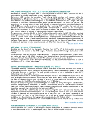 PARLIAMENT SCRAMBLES TO FULFILL ELECTION PROJECTS BEFORE 2012 ELECTION
Parliament is currently looking for ways to fulfill its promise to distribute MNT 1.5 million and MNT 1
million worth of Erdenes Tavan Tolgoi to every Mongolian citizen.
During the 2008 election, the Mongolian People's Party (MPP) promised cash handouts while the
Democratic Party (DP) promised shares of the company operating at the Tavan Tolgoi Eastern Tsankhi.
Now the two ruling parties are discussing how to include these promises in the 2012 budget. MPs hope
to be able to fulfill their campaign promises within the next six months, just before the election. The
government has already begun to grant MNT 500,000 in cash to citizens with monthly allowances of
MNT 21,000 per month. A scheme to distribute the remaining MNT 1 million has not yet been
developed. However Parliament is considering MNT 1 million in cash to retirees and the handicapped,
MNT 500,000 to students as tuition grants in addition to the MNT 500,000 already promised to students
for a monthly stipend, in addition to grants in health insurance and housing.
The government estimates 600,000 of the 2.7 million citizens will receive the MNT 1.5 million promised
by the government, while the remaining 2.1 million citizens will receive their compensation through
shares of Erdenes Tavan Tolgoi. According to the 2012 budget proposal from the Finance Ministry, the
government plans to issue a convertible bond to fund the Human Development Fund using some part of
its Tavan Tolgoi reserve. It has also already begun distributing the 536 shares of Tavan Tolgoi promised
to citizens. It is unclear how the present proposal will differ from the previous plan.
Source: Zuunii Medee
MPP SIGNALS APPROVAL OF 2012 BUDGET
Speaking on the behalf of the Mongolian People's Party (MPP), MP U. Enkhtuvshin commended
Parliament on the success of its 2012 budget. Parliament discussed the budget during this week's
session.
The government reported economic growth will reach 25.6 percent and gross domestic product (GDP)
per capita will grow to USD 5,362. Investment from abroad will grow fourfold compared to investment
last year. Although the deficit will reach MNT 740 billion, it is reportedly on the decline.
This year's budget focused on the development of society and the government will continue to work to
fulfill its duty to its citizens, said the MP.
Source: Udriin Sonin
CENTRAL BANK REQUESTS MNT 1 TRILLION IN CUTS TO 2012 BUDGET
Government spending could throw Mongolia back to 2009 levels of inflation. Inflation could reach as
high as 27 percent next year if the Bank of Mongolia does not take apt measures to contain it, said Bank
of Mongolia Governor L. Purevdorj. The bank advised Parliament to cut its budget by at least MNT 1
trillion to prevent these added stresses.
Inflation currently stands at about 10 percent in Mongolia and could reach 13 percent by the end of the
year. After Parliament approved its 2012 budget last week with a MNT 1 trillion expenditure increase,
the Bank of Mongolia warned that this kind of growth is a risk leading to economic decline. The
governor requested that MPs make substantial cuts to its 2012 budget.
―This exacts an especially heavy burden on the poor and erodes the ability of Mongolia's private sector,
including foreign invested enterprises, to operate,‖ said Frontier Securities Chief Economic Strategist
Dale Choi. ―Rather than contending with these pressures, macroeconomic policies have returned to the
boom-bust approach that culminated in the last crisis in 2009.‖
While the rest of the world tries to save its money during this period of economic stability, the
Mongolian government continues to spend. The Fiscal Stability Law passed in 2010 could have blocked
this kind of spending, but the law will not be put in place until 2013. The recent tightening of the
monetary policy is a start in the right direction, but it will not be enough, said Choi. Rising inflation
could lead to a depreciation of the tugrug and increased activity with the U.S. dollar.
Greater spending in the private sector has contributed to inflation as well. Imports are up twofold since
last year.
Source: Frontier Securities
FORMER PRESIDENT FIGHTS BACK AGAINST CORRUPTION CHARGES
Former President and Chairman of the Mongolian People's Party (MPP) N. Enkhbayar criticized Minister
of Justice and Home Affairs Ts. Nyamdorj for the accusations against him for corruption.
 