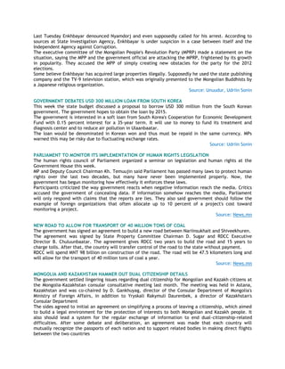 Last Tuesday Enkhbayar denounced Nyamdorj and even supposedly called for his arrest. According to
sources at State Investigation Agency, Enkhbayar is under suspicion in a case between itself and the
Independent Agency against Corruption.
The executive committee of the Mongolian People's Revolution Party (MPRP) made a statement on the
situation, saying the MPP and the government official are attacking the MPRP, frightened by its growth
in popularity. They accused the MPP of simply creating new obstacles for the party for the 2012
elections.
Some believe Enkhbayar has acquired large properties illegally. Supposedly he used the state publishing
company and the TV-9 television station, which was originally presented to the Mongolian Buddhists by
a Japanese religious organization.
Source: Unuudur, Udriin Sonin
GOVERNMENT DEBATES USD 300 MILLION LOAN FROM SOUTH KOREA
This week the state budget discussed a proposal to borrow USD 300 million from the South Korean
government. The government hopes to obtain the loan by 2015.
The government is interested in a soft loan from South Korea's Cooperation for Economic Development
Fund with 0.15 percent interest for a 35-year term. It will use to money to fund its treatment and
diagnosis center and to reduce air pollution in Ulaanbaatar.
The loan would be denominated in Korean won and thus must be repaid in the same currency. MPs
warned this may be risky due to fluctuating exchange rates.
Source: Udriin Sonin
PARLIAMENT TO MONITOR ITS IMPLEMENTATION OF HUMAN RIGHTS LEGISLATION
The human rights council of Parliament organized a seminar on legislation and human rights at the
Government House this week.
MP and Deputy Council Chairman Kh. Temuujin said Parliament has passed many laws to protect human
rights over the last two decades, but many have never been implemented properly. Now, the
government has begun monitoring how effectively it enforces these laws.
Participants criticized the way government reacts when negative information reach the media. Critics
accused the government of concealing data. If information somehow reaches the media, Parliament
will only respond with claims that the reports are lies. They also said government should follow the
example of foreign organizations that often allocate up to 10 percent of a project's cost toward
monitoring a project.
Source: News.mn
NEW ROAD TO ALLOW FOR TRANSPORT OF 40 MILLION TONS OF COAL
The government has signed an agreement to build a new road between Nariinsukhait and Shiveekhuren.
The agreement was signed by State Property Committee Chairman D. Sugar and RDCC Executive
Director B. Chuluunbaatar. The agreement gives RDCC two years to build the road and 15 years to
charge tolls. After that, the country will transfer control of the road to the state without payment.
RDCC will spend MNT 98 billion on construction of the road. The road will be 47.5 kilometers long and
will allow for the transport of 40 million tons of coal a year.
Source: News.mn
MONGOLIA AND KAZAKHSTAN HAMMER OUT DUAL CITIZENSHIP DETAILS
The government settled lingering issues regarding dual citizenship for Mongolian and Kazakh citizens at
the Mongolia-Kazakhstan consular consultative meeting last month. The meeting was held in Astana,
Kazakhstan and was co-chaired by D. Gankhuyag, director of the Consular Department of Mongolia's
Ministry of Foreign Affairs, in addition to Yryskali Rakymuli Daurenbek, a director of Kazakhstan's
Consular Department
The sides agreed to initial an agreement on simplifying a process of leaving a citizenship, which aimed
to build a legal environment for the protection of interests to both Mongolian and Kazakh people. It
also should lead a system for the regular exchange of information to end dual-citizenship-related
difficulties. After some debate and deliberation, an agreement was made that each country will
mutually recognize the passports of each nation and to support related bodies in making direct flights
between the two countries
 