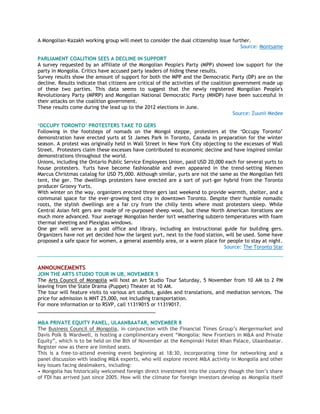 A Mongolian-Kazakh working group will meet to consider the dual citizenship issue further.
Source: Montsame
PARLIAMENT COALITION SEES A DECLINE IN SUPPORT
A survey requested by an affiliate of the Mongolian People's Party (MPP) showed low support for the
party in Mongolia. Critics have accused party leaders of hiding these results.
Survey results show the amount of support for both the MPP and the Democratic Party (DP) are on the
decline. Results indicate that citizens are critical of the activities of the coalition government made up
of these two parties. This data seems to suggest that the newly registered Mongolian People's
Revolutionary Party (MPRP) and Mongolian National Democratic Party (MNDP) have been successful in
their attacks on the coalition government.
These results come during the lead up to the 2012 elections in June.
Source: Zuunii Medee
„OCCUPY TORONTO‟ PROTESTERS TAKE TO GERS
Following in the footsteps of nomads on the Mongol steppe, protesters at the ‗Occupy Toronto‘
demonstration have erected yurts at St James Park in Toronto, Canada in preparation for the winter
season. A protest was originally held in Wall Street in New York City objecting to the excesses of Wall
Street. Protesters claim these excesses have contributed to economic decline and have inspired similar
demonstrations throughout the world.
Unions, including the Ontario Public Service Employees Union, paid USD 20,000 each for several yurts to
house protesters. Yurts have become fashionable and even appeared in the trend-setting Niemen
Marcus Christmas catalog for USD 75,000. Although similar, yurts are not the same as the Mongolian felt
tent, the ger. The dwellings protesters have erected are a sort of yurt-ger hybrid from the Toronto
producer Groovy Yurts.
With winter on the way, organizers erected three gers last weekend to provide warmth, shelter, and a
communal space for the ever-growing tent city in downtown Toronto. Despite their humble nomadic
roots, the stylish dwellings are a far cry from the chilly tents where most protesters sleep. While
Central Asian felt gers are made of re-purposed sheep wool, but these North American iterations are
much more advanced. Your average Mongolian herder isn't weathering subzero temperatures with foam
thermal sheeting and Plexiglas windows.
One ger will serve as a post office and library, including an instructional guide for building gers.
Organizers have not yet decided how the largest yurt, next to the food station, will be used. Some have
proposed a safe space for women, a general assembly area, or a warm place for people to stay at night.
Source: The Toronto Star
ANNOUNCEMENTS
JOIN THE ARTS STUDIO TOUR IN UB, NOVEMBER 5
The Arts Council of Mongolia will host an Art Studio Tour Saturday, 5 November from 10 AM to 2 PM
leaving from the State Drama (Puppet) Theater at 10 AM.
The tour will feature visits to various art studios, guides and translations, and mediation services. The
price for admission is MNT 25,000, not including transportation.
For more information or to RSVP, call 11319015 or 11319017.
___________________________________________
M&A PRIVATE EQUITY PANEL, ULAANBAATAR, NOVEMBER 8
The Business Council of Mongolia, in conjunction with the Financial Times Group‘s Mergermarket and
Davis Polk & Wardwell, is hosting a complimentary event ―Mongolia: New Frontiers in M&A and Private
Equity‖, which is to be held on the 8th of November at the Kempinski Hotel Khan Palace, Ulaanbaatar.
Register now as there are limited seats.
This is a free-to-attend evening event beginning at 18:30, incorporating time for networking and a
panel discussion with leading M&A experts, who will explore recent M&A activity in Mongolia and other
key issues facing dealmakers, including:
• Mongolia has historically welcomed foreign direct investment into the country though the lion‘s share
of FDI has arrived just since 2005. How will the climate for foreign investors develop as Mongolia itself
 
