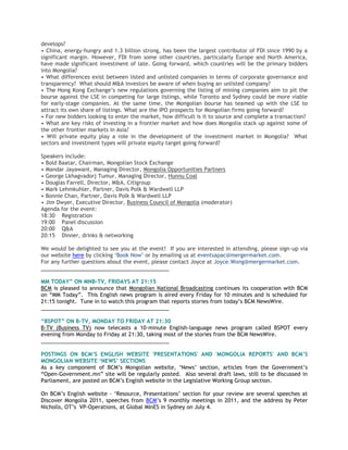 develops?
• China, energy-hungry and 1.3 billion strong, has been the largest contributor of FDI since 1990 by a
significant margin. However, FDI from some other countries, particularly Europe and North America,
have made significant investment of late. Going forward, which countries will be the primary bidders
into Mongolia?
• What differences exist between listed and unlisted companies in terms of corporate governance and
transparency? What should M&A investors be aware of when buying an unlisted company?
• The Hong Kong Exchange‘s new regulations governing the listing of mining companies aim to pit the
bourse against the LSE in competing for large listings, while Toronto and Sydney could be more viable
for early-stage companies. At the same time, the Mongolian bourse has teamed up with the LSE to
attract its own share of listings. What are the IPO prospects for Mongolian firms going forward?
• For new bidders looking to enter the market, how difficult is it to source and complete a transaction?
• What are key risks of investing in a frontier market and how does Mongolia stack up against some of
the other frontier markets in Asia?
• Will private equity play a role in the development of the investment market in Mongolia? What
sectors and investment types will private equity target going forward?
Speakers include:
• Bold Baatar, Chairman, Mongolian Stock Exchange
• Mandar Jayawant, Managing Director, Mongolia Opportunities Partners
• George Lkhagvadorj Tumur, Managing Director, Hunnu Coal
• Douglas Farrell, Director, M&A, Citigroup
• Mark Lehmkuhler, Partner, Davis Polk & Wardwell LLP
• Bonnie Chan, Partner, Davis Polk & Wardwell LLP
• Jim Dwyer, Executive Director, Business Council of Mongolia (moderator)
Agenda for the event:
18:30 Registration
19:00 Panel discussion
20:00 Q&A
20:15 Dinner, drinks & networking
We would be delighted to see you at the event! If you are interested in attending, please sign-up via
our website here by clicking ‗Book Now‘ or by emailing us at eventsapac@mergermarket.com.
For any further questions about the event, please contact Joyce at Joyce.Wong@mergermarket.com.
___________________________________________
MM TODAY” ON MNB-TV, FRIDAYS AT 21:15
BCM is pleased to announce that Mongolian National Broadcasting continues its cooperation with BCM
on ―MM Today‖. This English news program is aired every Friday for 10 minutes and is scheduled for
21:15 tonight. Tune in to watch this program that reports stories from today‘s BCM NewsWire.
___________________________________________
“BSPOT” ON B-TV, MONDAY TO FRIDAY AT 21:30
B-TV (Business TV) now telecasts a 10-minute English-language news program called BSPOT every
evening from Monday to Friday at 21:30, taking most of the stories from the BCM NewsWire.
___________________________________________
POSTINGS ON BCM‟S ENGLISH WEBSITE 'PRESENTATIONS' AND 'MONGOLIA REPORTS' AND BCM‟S
MONGOLIAN WEBSITE „NEWS‟ SECTIONS
As a key component of BCM‘s Mongolian website, ‗News‘ section, articles from the Government‘s
―Open-Government.mn‖ site will be regularly posted. Also several draft laws, still to be discussed in
Parliament, are posted on BCM‘s English website in the Legislative Working Group section.
On BCM‘s English website - ‗Resource, Presentations‘ section for your review are several speeches at
Discover Mongolia 2011, speeches from BCM‘s 9 monthly meetings in 2011, and the address by Peter
Nicholls, OT‘s VP-Operations, at Global MInES in Sydney on July 4.
 
