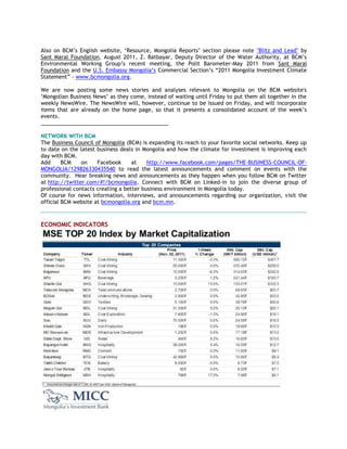 Also on BCM‘s English website, ‗Resource, Mongolia Reports‘ section please note "Blitz and Lead" by
Sant Maral Foundation, August 2011, Z. Batbayar, Deputy Director of the Water Authority, at BCM‘s
Environmental Working Group‘s recent meeting, the Polit Barometer-May 2011 from Sant Maral
Foundation and the U.S. Embassy Mongolia‘s Commercial Section‘s ―2011 Mongolia Investment Climate
Statement‖ - www.bcmongolia.org.
We are now posting some news stories and analyses relevant to Mongolia on the BCM website's
‗Mongolian Business News‘ as they come, instead of waiting until Friday to put them all together in the
weekly NewsWire. The NewsWire will, however, continue to be issued on Friday, and will incorporate
items that are already on the home page, so that it presents a consolidated account of the week‘s
events.
___________________________________________
NETWORK WITH BCM
The Business Council of Mongolia (BCM) is expanding its reach to your favorite social networks. Keep up
to date on the latest business deals in Mongolia and how the climate for investment is improving each
day with BCM.
Add BCM on Facebook at http://www.facebook.com/pages/THE-BUSINESS-COUNCIL-OF-
MONGOLIA/129826330435540 to read the latest announcements and comment on events with the
community. Hear breaking news and announcements as they happen when you follow BCM on Twitter
at http://twitter.com/#!/bcmongolia. Connect with BCM on Linked-in to join the diverse group of
professional contacts creating a better business environment in Mongolia today.
Of course for news information, interviews, and announcements regarding our organization, visit the
official BCM website at bcmongolia.org and bcm.mn.
ECONOMIC INDICATORS
 
