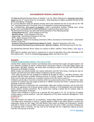 BCM MEMBERSHIP RENEWAL DINNER RECAP
The BCM Membership Renewal Dinner on October 31 at the ―Oasis‖ Restaurant in Kempinski Hotel Khan
Palace was the 2nd
annual dinner for all members. BCM celebrated its highly successful 4th year at the
dinner attended by 170 people.
Mr. Laurenz Melchers made the opening remarks which were followed the first of two sets by the ―UB
Trio‖ Jazz Band featuring T.Purevsukh, one of the Mongolia‘s famous talented pianists.
Ms. Ts.Enkhchimeg, Arts Council of Mongolia, made a presentation entitled ―Staying local, acting
global‖ which concluded with an uplifting Mongolian traditional dance performance.
The BCM Award Ceremony was then held with presentation of the following awards:
- Energy Resources LLC – Local Company of the Year
- Newcom Group – Local Company of the Year
- Hunnu Coal – International Company of the Year
- B-TV – Media Company of the Year
- Mr. D.Odsuren, Head of the Standing Committee‘s Office, Secretariat of the Parliament – Government
―Friend‖ of the Year
- Economic Policy And Competitiveness Research Center – Research Institution of the Year
- Environmental Working Group chaired by Mrs. Meloney Lindberg – BCM Working Group of the Year.
The Membership Renewal Dinner photos are posted on BCM‘s website‘s Photo Gallery. Click here to
access.
BCM urged its members who haven‘t renewed yet to renew by November 30 to take advantage of the
Eznis special offer - 5% off on scheduled Eznis Airways flights until March 24, 2012.
BUSINESS
IVANHOE SHAREHOLDERS HOPEFUL FOR A SALE TO RIO
Ivanhoe Mines' options show investors are becoming more convinced the copper and gold explorer will
be a takeover candidate by March. Ivanhoe holds a 66 percent interest in the Oyu Tolgoi copper and
gold project. Rio Tinto, however, has slowly been increasing its stake in the firm, and currently holds
49 percent of all shares in Ivanhoe.
Option traders are betting Ivanhoe will resolve arbitration with Rio Tinto Group, clearing the way for
founder and Chief Executive Officer Robert Friedland to sell the company.
―That really has been the exit strategy for Friedland all through his career,‖ said Barry Schwartz, who
oversees CAD 420 million at Baskin Financial Services in Toronto, Canada. ―He starts these companies,
finds a terrific play and cashes out. It wouldn't surprise me for Rio Tinto to come in.‖
Friedland controls about 14 percent of Ivanhoe which has a total market value of USD 12.9 billion. Open
interests for Ivanhoe calls has surged 25 percent to 168,052 contracts this month, compared with puts
dropping 13 percent to 84,671.
Rio and Ivanhoe are in arbitration over a shareholder rights plan Ivanhoe instituted, and its claim that
Rio broke an agreement not to discuss selling a stake in Ivanhoe or in the Mongolian mine with potential
buyers without Ivanhoe's permission. Rio is barred from making a hostile bid for Ivanhoe under an
agreement that expires 18 January.
―Clearly what Friedland is trying to do is prevent Rio from going to 51, 52, 53 percent of Ivanhoe
without paying a control premium,‖ said John Stephenson of First Asset Investment Management ―He'll
probably get it.‖
Read more…
Although investors are hopeful for an acquisition, analyst Ophir Gottlieb called gambles on takeovers
―the single worst investment in finance.‖ Ivanhoe agreed in 2000 to pay USD 5 million to acquire the
exploration license for Oyu Tolgoi from BHP Billiton (then known as Broken Hill Proprietary). Ivanhoe
paid USD 37 million to buy out BHP's remaining royalty from the mine in 2003. Currently Friedland has
an ownership stake in Ivanhoe, but how well he can leverage that for a significant takeout premium
from Rio Tinto has yet to be seen.
Source: Bloomberg
 