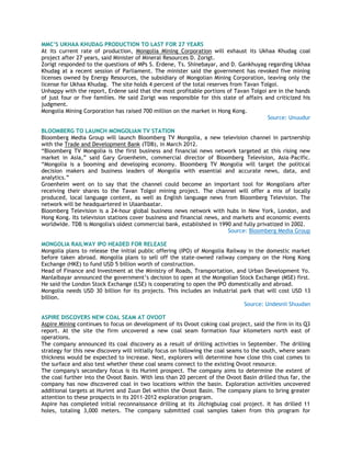 MMC‟S UKHAA KHUDAG PRODUCTION TO LAST FOR 27 YEARS
At its current rate of production, Mongolia Mining Corporation will exhaust its Ukhaa Khudag coal
project after 27 years, said Minister of Mineral Resources D. Zorigt.
Zorigt responded to the questions of MPs S. Erdene, Ts. Shinebayar, and D. Gankhuyag regarding Ukhaa
Khudag at a recent session of Parliament. The minister said the government has revoked five mining
licenses owned by Energy Resources, the subsidiary of Mongolian Mining Corporation, leaving only the
license for Ukhaa Khudag. The site holds 4 percent of the total reserves from Tavan Tolgoi.
Unhappy with the report, Erdene said that the most profitable portions of Tavan Tolgoi are in the hands
of just four or five families. He said Zorigt was responsible for this state of affairs and criticized his
judgment.
Mongolia Mining Corporation has raised 700 million on the market in Hong Kong.
Source: Unuudur
BLOOMBERG TO LAUNCH MONGOLIAN TV STATION
Bloomberg Media Group will launch Bloomberg TV Mongolia, a new television channel in partnership
with the Trade and Development Bank (TDB), in March 2012.
―Bloomberg TV Mongolia is the first business and financial news network targeted at this rising new
market in Asia,‖ said Gary Groenheim, commercial director of Bloomberg Television, Asia-Pacific.
―Mongolia is a booming and developing economy. Bloomberg TV Mongolia will target the political
decision makers and business leaders of Mongolia with essential and accurate news, data, and
analytics.‖
Groenheim went on to say that the channel could become an important tool for Mongolians after
receiving their shares to the Tavan Tolgoi mining project. The channel will offer a mix of locally
produced, local language content, as well as English language news from Bloomberg Television. The
network will be headquartered in Ulaanbaatar.
Bloomberg Television is a 24-hour global business news network with hubs in New York, London, and
Hong Kong. Its television stations cover business and financial news, and markets and economic events
worldwide. TDB is Mongolia's oldest commercial bank, established in 1990 and fully privatized in 2002.
Source: Bloomberg Media Group
MONGOLIA RAILWAY IPO HEADED FOR RELEASE
Mongolia plans to release the initial public offering (IPO) of Mongolia Railway in the domestic market
before taken abroad. Mongolia plans to sell off the state-owned railway company on the Hong Kong
Exchange (HKE) to fund USD 5 billion worth of construction.
Head of Finance and Investment at the Ministry of Roads, Transportation, and Urban Development Yo.
Manlaibayar announced the government‘s decision to open at the Mongolian Stock Exchange (MSE) first.
He said the London Stock Exchange (LSE) is cooperating to open the IPO domestically and abroad.
Mongolia needs USD 30 billion for its projects. This includes an industrial park that will cost USD 13
billion.
Source: Undesnii Shuudan
ASPIRE DISCOVERS NEW COAL SEAM AT OVOOT
Aspire Mining continues to focus on development of its Ovoot coking coal project, said the firm in its Q3
report. At the site the firm uncovered a new coal seam formation four kilometers north east of
operations.
The company announced its coal discovery as a result of drilling activities in September. The drilling
strategy for this new discovery will initially focus on following the coal seams to the south, where seam
thickness would be expected to increase. Next, explorers will determine how close this coal comes to
the surface and also test whether these coal seams connect to the existing Ovoot resource.
The company's secondary focus is its Hurimt prospect. The company aims to determine the extent of
the coal further into the Ovoot Basin. With less than 20 percent of the Ovoot Basin drilled thus far, the
company has now discovered coal in two locations within the basin. Exploration activities uncovered
additional targets at Hurimt and Zuun Del within the Ovoot Basin. The company plans to bring greater
attention to these prospects in its 2011-2012 exploration program.
Aspire has completed initial reconnaissance drilling at its Jilchigbulag coal project. It has drilled 11
holes, totaling 3,000 meters. The company submitted coal samples taken from this program for
 
