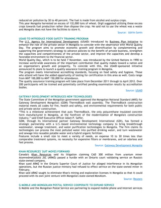 reduced air pollution by 30 to 40 percent. The fuel is made from alcohol and surplus crops.
This year Mongolia harvested an excess of 132,000 tons of wheat. Orgil suggested utilizing these excess
crops towards fuel production rather than dispose the crop. He said not to use the wheat was a waste
and Mongolia does not have the facilities to store it.
Source: Udriin Sonin
USAID TO INTRODUCE FOOD SAFETY TRAINING PROGRAM
The U.S. Agency for International Development (USAID) introduced its Business Plan Initiative to
enhance the role of the private sector in Mongolia to coincide with the observance with World Quality
Day. The program aims to promote economic growth and diversification by complementing and
supporting the government's strategy to advance policies to the benefit of private business, strengthen
the capacities and competitiveness of the private sector, and improve the capacities and develop a
favorable environment to the financial sector.
World Quality Day, which is to be held 7 November, was introduced by the United Nations in 1990 to
increase world-wide awareness of the important contribution that quality makes toward a nation and
an organization's growth and prosperity. To coincide with this, the USAID-sponsored initiative
announced its plans to launch a quality assurance training program in Mongolia.
The program meets international accrediting standards, focusing on food safety and hygiene. Those
who attend will have the added opportunity of testing for certification in this area as well. Costs range
from MNT 100,000 to MNT 150,000 for attendance.
The quality assurance training program will take place from December 2011 through to April 2012. Over
200 participants will be trained and potentially certified pending examination results by accreditation
bodies.
Source: USAID
GATEWAY DEVELOPMENT INTRODUCES NEW TECHNOLOGIES
The State Committee of the Mongolian government approved the Mongolian National Standard (MNS) for
Gateway Development Mongolia's (GDM) ThermoBlock wall assembly. The ThermoBlock construction
material meets all codes for fire, health and safety, and environmental requirements for both public
and private sector construction.
―This is a milestone achievement that puts ThermoBlock, the only polyurethane insulated concrete
form manufactured in Mongolia, at the forefront of the modernization of Mongolia's construction
industry,‖ said Chief Executive Officer Adam P. Saffer.
GDM, through its international partner Gateway Development International (GDI), has formed a
strategic partnership with a U.S.-based environmental technology company to bring breakthrough
wastewater, sewage treatment, and water purification technologies to Mongolia. The firm claims its
technologies can process the most polluted water into purified drinking water, and turn wastewater
and sewage into reusable potable water and a hybrid organic fertilizer.
Features include a small size to meet a variety of needs, an expense 10 to 30 times less than
comparable treatment systems, no necessity for expensive filters or membranes, and an odorless and
fast process.
Source: Gateway Development Mongolia
KHAN RESOURCES' SUIT MOVES FORWARD
Canada's Khan Resources said its litigation claiming CAD 300 million from uranium miner
Atomredmetzoloto JSC (ARMZ) passed a hurdle with an Ontario court validating service on Russia's
state-owned company.
Khan sued ARMZ in the Ontario Superior Court of Justice for alleged interference in its Mongolian
operations, but the Russian justice ministry had refused to effect service on the state-owned miner in
February.
Khan said ARMZ sought to eliminate Khan's mining and exploration licenses in Mongolia so that it could
proceed with its own joint venture with Mongolia's state-owned MonAtom.
Source: Reuters
G MOBILE AND MONGOLIAN POSTAL SERVICE COOPERATE TO EXPAND SERVICE
G Mobile and the Mongolian Postal Service are partnering to expand mobile phone and Internet services
 