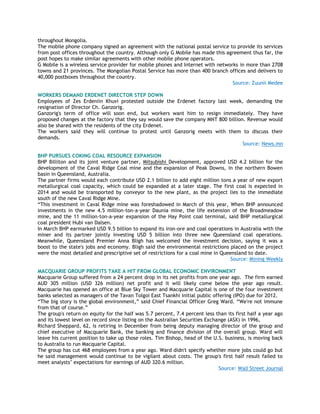 throughout Mongolia.
The mobile phone company signed an agreement with the national postal service to provide its services
from post offices throughout the country. Although only G Mobile has made this agreement thus far, the
post hopes to make similar agreements with other mobile phone operators.
G Mobile is a wireless service provider for mobile phones and Internet with networks in more than 2708
towns and 21 provinces. The Mongolian Postal Service has more than 400 branch offices and delivers to
40,000 postboxes throughout the country.
Source: Zuunii Medee
WORKERS DEMAND ERDENET DIRECTOR STEP DOWN
Employees of Zes Erdeniin Khuvi protested outside the Erdenet factory last week, demanding the
resignation of Director Ch. Ganzorig.
Ganzorig's term of office will soon end, but workers want him to resign immediately. They have
proposed changes at the factory that they say would save the company MNT 800 billion. Revenue would
also be shared with the residents of the city Erdenet.
The workers said they will continue to protest until Ganzorig meets with them to discuss their
demands.
Source: News.mn
BHP PURSUES COKING COAL RESOURCE EXPANSION
BHP Billiton and its joint venture partner, Mitsubishi Development, approved USD 4.2 billion for the
development of the Caval Ridge Coal mine and the expansion of Peak Downs, in the northern Bowen
basin in Queensland, Australia.
The partner firms would each contribute USD 2.1 billion to add eight million tons a year of new export
metallurgical coal capacity, which could be expanded at a later stage. The first coal is expected in
2014 and would be transported by conveyor to the new plant, as the project lies to the immediate
south of the new Caval Ridge Mine.
―This investment in Caval Ridge mine was foreshadowed in March of this year, When BHP announced
investments in the new 4.5 million-ton-a-year Daunia mine, the life extension of the Broadmeadow
mine, and the 11 million-ton-a-year expansion of the Hay Point coal terminal, said BHP metallurgical
coal president Hubi van Dalsen.
In March BHP earmarked USD 9.5 billion to expand its iron-ore and coal operations in Australia with the
miner and its partner jointly investing USD 5 billion into three new Queensland coal operations.
Meanwhile, Queensland Premier Anna Bligh has welcomed the investment decision, saying it was a
boost to the state's jobs and economy. Bligh said the environmental restrictions placed on the project
were the most detailed and prescriptive set of restrictions for a coal mine in Queensland to date.
Source: Mining Weekly
MACQUARIE GROUP PROFITS TAKE A HIT FROM GLOBAL ECONOMIC ENVIRONMENT
Macquarie Group suffered from a 24 percent drop in its net profits from one year ago. The firm earned
AUD 305 million (USD 326 million) net profit and it will likely come below the year ago result.
Macquarie has opened an office at Blue Sky Tower and Macquarie Capital is one of the four investment
banks selected as managers of the Tavan Tolgoi East Tsankhi initial public offering (IPO) due for 2012.
―The big story is the global environment,‖ said Chief Financial Officer Greg Ward. ―We're not immune
from that of course.‖
The group's return on equity for the half was 5.7 percent, 7.4 percent less than its first half a year ago
and its lowest level on record since listing on the Australian Securities Exchange (ASX) in 1996,
Richard Sheppard, 62, is retiring in December from being deputy managing director of the group and
chief executive of Macquarie Bank, the banking and finance division of the overall group. Ward will
leave his current position to take up those roles. Tim Bishop, head of the U.S. business, is moving back
to Australia to run Macquarie Capital.
The group has cut 468 employees from a year ago. Ward didn't specify whether more jobs could go but
he said management would continue to be vigilant about costs. The group's first half result failed to
meet analysts‘ expectations for earnings of AUD 320.6 million.
Source: Wall Street Journal
 