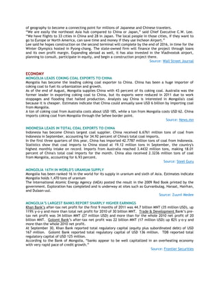 of geography to become a connecting point for millions of Japanese and Chinese travelers.
―We are easily the northeast Asia hub compared to China or Japan,‖ said Chief Executive C.W. Lee.
―We have flights to 33 cities in China and 28 in Japan. The local people in those cities, if they want to
go to Europe or North America, can save time and money if they use Incheon Airport.‖
Lee said he hopes construction on the second terminal will complete by the end of 2016, in time for the
Winter Olympics hosted in Pyong-chang. The state-owned firm will finance the project through loans
and its own profit margin. Expanding abroad as well, it has also invested in the Vladivostok airport,
planning to consult, participate in equity, and begin a construction project there.
Source: Wall Street Journal
ECONOMY
MONGOLIA LEADS COKING COAL EXPORTS TO CHINA
Mongolia has become the leading coking coal exporter to China. China has been a huge importer of
coking coal to fuel its urbanization and growth.
As of the end of August, Mongolia supplies China with 43 percent of its coking coal. Australia was the
former leader in exporting coking coal to China, but its exports were reduced in 2011 due to work
stoppages and flooding that halted production. Analysts say China is interested in Mongolia's coal
because it is cheaper. Estimates indicate that China could annually save USD 6 billion by importing coal
from Mongolia.
A ton of coking coal from Australia costs about USD 185, while a ton from Mongolia costs USD 62. China
imports coking coal from Mongolia through the Sehee border point.
Source: News.mn
INDONESIA LEADS IN TOTAL COAL EXPORTS TO CHINA
Indonesia has become China's largest coal supplier. China received 6.6761 million tons of coal from
Indonesia in September, accounting for 34.92 percent of China's total coal imports.
In the first three quarters of this year, China has imported 42.7787 million tons of coal from Indonesia.
Statistics show that coal imports to China stood at 19.12 million tons in September, the country's
highest monthly intake on record. Imports from Australia reached 3.4432 million tons, making 18.01
percent of China's total coal imports for the month. China also received 2.3236 million tons of coal
from Mongolia, accounting for 6.93 percent.
Source: Steel Guru
MONGOLIA 16TH IN WORLD'S URANIUM SUPPLY
Mongolia has been ranked 16 in the world for its supply in uranium and sixth of Asia. Estimates indicate
Mongolia holds 1,470 tons of uranium
The International Atomic Energy Agency (IAEA) posted the result in the 2009 Red Book printed by the
government. Exploration has completed and is underway at sites such as Gurvanbulag, Haraat, Hairhan,
and Dulaan-uul.
Source: Zuunii Medee
MONGOLIA‟S LARGEST BANKS REPORT SHARPLY HIGHER EARNINGS
Khan Bank‘s after-tax net profit for the first 9 months of 2011 was 44.7 billion MNT (35 million USD), up
119% y-o-y and more than total net profit for 2010 of 30 billion MNT. Trade & Development Bank‘s pre-
tax net profit was 34 billion MNT (27 million USD) and more than for the whole 2010 net profit of 20
billion MNT. Golomt Bank‘s after-tax net profit was 22 billion MNT (17 million USD) up 82% y-o-y and
more than the whole 2010 net profit.
At September 30, Khan Bank reported total regulatory capital (equity plus subordinated debt) of USD
167 million. Golomt Bank reported total regulatory capital of USD 136 million. TDB reported total
regulatory capital of USD 125 million.
According to the Bank of Mongolia, ―banks appear to be well capitalized in an overheating economy
with very rapid pace of credit growth.‖
Source: Frontier Securities
 