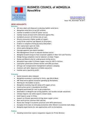 BUSINESS COUNCIL of MONGOLIA
NewsWire
www.bcmongolia.org
info@bcmongolia.org
Issue 194, November 18 2011
NEWS HIGHLIGHTS:
Business
 GE inks a deal with Newcom to develop Salkhit wind farm;
 Mongolian wind farm to use GE turbines;
 Ivanhoe scrambles to find OT power source;
 Ivanhoe moves forward with arbitration against Rio;
 Guildford uncovers 63 million tons of coal;
 Kincora encounters higher grades of copper;
 Lucky Strike confirms coal deposit at CN project;
 Erdene to complete drilling by end of December;
 New road project open for bids;
 Allens opens Mongolian office;
 Haranga appoints new board member;
 Risk Management Forum to educate business sector;
 Mongolia Growth Group to host corporate updates in New York and Toronto;
 Wedge Energy completes reverse takeover of Undur Tolgoi;
 Dumas and Monnis ally for underground mining sector;
 Mitsubishi buys stake in Chilean copper mine for USD 5.4 billion;
 Caterpillar penetrates Chinese market with ERA purchase;
 GE buys rail transportation-management software company;
 Investors sell after departure of Noble executive;
 Ivanhoe sees a quarterly profit.
Economy
 Social economic data released;
 Mongolian economy is reaching its limits, says World Bank;
 IMF head warns against excessive spending by Parliament;
 Waiting for the bubble to burst;
 Mongolian economy may fall along with copper prices;
 Construction sector’s foundation fortified;
 Mongolia positioned for coal to gas production;
 Dealmakers in Mongolia see strong pipeline, but hurdles include valuations;
 Chinese imports rise while exports remain weak;
 Gold imports surge in China;
 Assault on Chinese speculators brings down copper prices;
 Rare earth prices continue their decline;
 Russia due change in economic practices with WTO admittance;
 European firms lean on emerging economies when Western economies look shaky;
 Mongolia experiments for new applications with ice formations.
Politics
 Standing Committee rejects resignation request for Prime Minister;
 