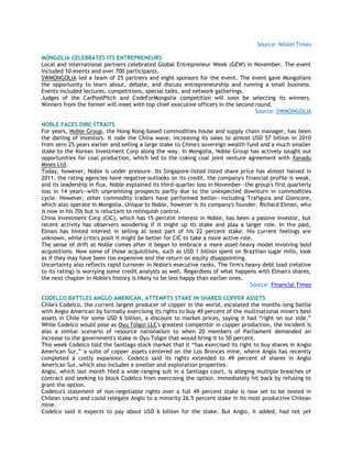 Source: Niislel Times
MONGOLIA CELEBRATES ITS ENTREPRENEURS
Local and international partners celebrated Global Entrepreneur Week (GEW) in November. The event
included 10 events and over 700 participants.
SWMONGOLIA led a team of 25 partners and eight sponsors for the event. The event gave Mongolians
the opportunity to learn about, debate, and discuss entrepreneurship and running a small business.
Events included lectures, competitions, special talks, and network gatherings.
Judges of the CarPoolPitch and CodeForMongolia competition will soon be selecting its winners.
Winners from the former will meet with top chief executive officers in the second round.
Source: SWMONGOLIA
NOBLE FACES DIRE STRAITS
For years, Noble Group, the Hong Kong-based commodities house and supply chain manager, has been
the darling of investors. It rode the China wave, increasing its sales to almost USD 57 billion in 2010
from zero 25 years earlier and selling a large stake to China's sovereign wealth fund and a much smaller
stake to the Korean Investment Corp along the way. In Mongolia, Noble Group has actively sought out
opportunities for coal production, which led to the coking coal joint venture agreement with Xanadu
Mines Ltd.
Today, however, Noble is under pressure. Its Singapore-listed listed share price has almost halved in
2011, the rating agencies have negative outlooks on its credit, the company's financial profile is weak,
and its leadership in flux. Noble explained its third-quarter loss in November—the group's first quarterly
loss in 14 years—with unpromising prospects partly due to the unexpected downturn in commodities
cycle. However, other commodity traders have performed better—including Trafigura and Glencore,
which also operate in Mongolia. Unique to Noble, however is its company's founder, Richard Elman, who
is now in his 70s but is reluctant to relinquish control.
China Investment Corp (CIC), which has 15 percent interest in Noble, has been a passive investor, but
recent activity has observers wondering if it might up its stake and play a larger role. In the past,
Elman has hinted interest in selling at least part of his 22 percent stake. His current feelings are
unknown, while critics posit it might be better for CIC to take a more active role.
The sense of drift at Noble comes after it began to embrace a more asset-heavy model involving bold
acquisitions. Now some of those acquisitions, such as USD 1 billion spent on Brazilian sugar mills, look
as if they may have been too expensive and the return on equity disappointing.
Uncertainty also reflects rapid turnover in Noble's executive ranks. The firm's heavy debt load (relative
to its rating) is worrying some credit analysts as well. Regardless of what happens with Elman's shares,
the next chapter in Noble's history is likely to be less happy than earlier ones.
Source: Financial Times
CODELCO BATTLES ANGLO AMERICAN, ATTEMPTS STAKE IN SHARED COPPER ASSETS
Chile's Codelco, the current largest producer of copper in the world, escalated the months-long battle
with Anglo American by formally exercising its rights to buy 49 percent of the multinational miner's best
assets in Chile for some USD 6 billion, a discount to market prices, saying it had ―right on our side.‖
While Codelco would pose as Oyu Tolgoi LLC's greatest competitor in copper production, the incident is
also a similar scenario of resource nationalism to when 20 members of Parliament demanded an
increase to the government's stake in Oyu Tolgoi that would bring it to 50 percent.
This week Codelco told the Santiago stock market that it ―has exercised its right to buy shares in Anglo
American Sur,‖ a suite of copper assets centered on the Los Bronces mine, where Anglo has recently
completed a costly expansion. Codelco said its rights extended to 49 percent of shares in Anglo
American Sur, which also includes a smelter and exploration properties.
Anglo, which last month filed a wide-ranging suit in a Santiago court, is alleging multiple breaches of
contract and seeking to block Codelco from exercising the option, immediately hit back by refusing to
grant the option.
Codelco's statement of non-negotiable rights over a full 49 percent stake is now set to be tested in
Chilean courts and could relegate Anglo to a minority 26.5 percent stake in its most productive Chilean
mine.
Codelco said it expects to pay about USD 6 billion for the stake. But Anglo, it added, had not yet
 