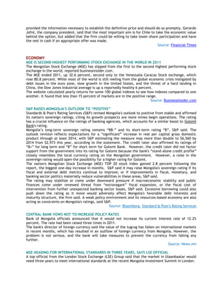 provided the information necessary to establish the definitive price and should do so promptly. Gerardo
Jofré, the company president, said that the most important aim is for Chile to take the economic value
behind the option, but added that the firm could be willing to take lower-share participation and have
the rest in cash if an appropriate offer was made.
Source: Financial Times
ECONOMY
MSE IS SECOND HIGHEST PERFORMING STOCK EXCHANGE IN THE WORLD IN 2011
The Mongolian Stock Exchange (MSE) has slipped from the first to the second highest performing stock
exchange in the world, reported businessinsider.com.
The MSE ended 2011, up 32.6 percent, second only to the Venezuela Caracas Stock exchange, which
rose 80.8 percent. While most of the world is still reeling from the global economic crisis instigated by
debt issues in the euro zone, slow growth in the United States, and the threat of a hard landing in
China, the Dow Jones Industrial average is up a reportedly healthy 6 percent.
The website calculated yearly returns for some 100 global indexes to see how indexes compared to one
another. It found that less than 15 percent of markets are in the positive range.
Source: BusinessInsider.com
S&P RAISES MONGOLIA'S OUTLOOK TO “POSITIVE”
Standards & Poor's Rating Services (S&P) revised Mongolia's outlook to positive from stable and affirmed
its nation's sovereign ratings, citing its growth prospects are more mines begin operations. The rating
has a crucial influence on the ratings of banking agencies, which accounts for a similar boost to Golomt
Bank's rating.
Mongolia‘s long-term sovereign rating remains ―BB-‖ and its short-term rating ―B‖, S&P said. The
outlook revision reflects expectations for a ―significant‖ increase in real per capital gross domestic
product through at least 2014, with S&P estimating the measure may more than double to $6,560 by
2014 from $2,973 this year, according to the statement. The credit rater also affirmed its ratings of
―B+‖ for long term and ―B‖ for short term for Golomt Bank. However, the credit rater did not factor
support from the government into its rating for Golomt because the bank's ―stand-alone credit profile‖
closely resembles the local currency rating on the Mongolian government. However, a raise in the
sovereign rating would open the possibility for a higher rating for Golomt.
The nation's Mongolian Stock Exchange (MSE) TOP 20 stock index gained 2.8 percent following the
report, the biggest one-day increase in months. S&P said it may raise Mongolia's sovereign rating if its
fiscal and external debt metrics continue to improve; or if improvements in fiscal, monetary, and
banking sector politics materially reduce vulnerabilities in these areas, S&P said.
The rating may stabilize or come under downward pressure if macroeconomic stability and public
finances come under renewed threat from ―extravagant‖ fiscal expansion, or the fiscal cost of
intervention from further unexpected banking sector losses, S&P said. Excessive borrowing could also
push down the rating as it move would adversely affect Mongolia's favorable debt interests and
maturity structure, the firm said. A weak policy environment and its resources-based economy are also
acting as constraints on Mongolia's ratings, said S&P.
Source: Bloomberg, Standard & Poor's Rating Services
CENTRAL BANK VOWS NOT TO INCREASE POLICY RATES
Bank of Mongolia officials announced that it would not increase its current interest rate of 12.25
percent. The rate had been raised three times in 2011.
The bank's director of foreign currency said the value of the tugrug has fallen on international markets
in recent months, which has resulted in an outflow of foreign currency from Mongolia. However, the
problem is not serious, and the bank will take measures to prevent the currency from falling any
further.
Source: News.mn
MSE HEADING FOR INTERNATIONAL STANDARDS IN THREE YEARS, SAYS LSE OFFICIAL
A top official from the London Stock Exchange (LSE) Group said that the market in Ulaanbaatar would
need three years to meet international standards at the recent Mongolia Investment Summit in London.
 