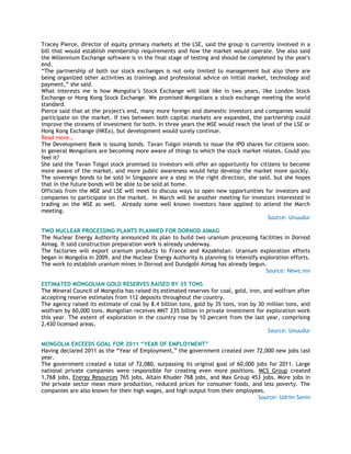 Tracey Pierce, director of equity primary markets at the LSE, said the group is currently involved in a
bill that would establish membership requirements and how the market would operate. She also said
the Millennium Exchange software is in the final stage of testing and should be completed by the year's
end.
―The partnership of both our stock exchanges is not only limited to management but also there are
being organized other activities as trainings and professional advice on initial market, technology and
payment,‖ she said.
What interests me is how Mongolia‘s Stock Exchange will look like in two years, like London Stock
Exchange or Hong Kong Stock Exchange. We promised Mongolians a stock exchange meeting the world
standard.
Pierce said that at the project's end, many more foreign and domestic investors and companies would
participate on the market. If ties between both capital markets are expanded, the partnership could
improve the streams of investment for both. In three years the MSE would reach the level of the LSE or
Hong Kong Exchange (HKEx), but development would surely continue.
Read more…
The Development Bank is issuing bonds. Tavan Tolgoi intends to issue the IPO shares for citizens soon.
In general Mongolians are becoming more aware of things to which the stock market relates. Could you
feel it?
She said the Tavan Tolgoi stock promised to investors will offer an opportunity for citizens to become
more aware of the market, and more public awareness would help develop the market more quickly.
The sovereign bonds to be sold in Singapore are a step in the right direction, she said, but she hopes
that in the future bonds will be able to be sold at home.
Officials from the MSE and LSE will meet to discuss ways to open new opportunities for investors and
companies to participate on the market. In March will be another meeting for investors interested in
trading on the MSE as well. Already some well known investors have applied to attend the March
meeting.
Source: Unuudur
TWO NUCLEAR PROCESSING PLANTS PLANNED FOR DORNOD AIMAG
The Nuclear Energy Authority announced its plan to build two uranium processing facilities in Dornod
Aimag. It said construction preparation work is already underway.
The factories will export uranium products to France and Kazakhstan. Uranium exploration efforts
began in Mongolia in 2009, and the Nuclear Energy Authority is planning to intensify exploration efforts.
The work to establish uranium mines in Dornod and Dundgobi Aimag has already begun.
Source: News.mn
ESTIMATED MONGOLIAN GOLD RESERVES RAISED BY 35 TONS
The Mineral Council of Mongolia has raised its estimated reserves for coal, gold, iron, and wolfram after
accepting reserve estimates from 112 deposits throughout the country.
The agency raised its estimate of coal by 8.4 billion tons, gold by 35 tons, iron by 30 million tons, and
wolfram by 60,000 tons. Mongolian receives MNT 235 billion in private investment for exploration work
this year. The extent of exploration in the country rose by 10 percent from the last year, comprising
2,430 licensed areas.
Source: Unuudur
MONGOLIA EXCEEDS GOAL FOR 2011 “YEAR OF EMPLOYMENT”
Having declared 2011 as the ―Year of Employment,‖ the government created over 72,000 new jobs last
year.
The government created a total of 72,080, surpassing its original goal of 60,000 jobs for 2011. Large
national private companies were responsible for creating even more positions. MCS Group created
1,768 jobs, Energy Resources 765 jobs, Altain Khuder 768 jobs, and Max Group 453 jobs. More jobs in
the private sector mean more production, reduced prices for consumer foods, and less poverty. The
companies are also known for their high wages, and high output from their employees.
Source: Udriin Sonin
 