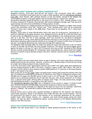 IMF WARNS AGAINST SPENDING WITH LOOMING COMMODITIES BUST
Mongolia's economy, which grew 20.8 percent last quarter, risks contraction along with a global
downturn in commodity prices partly due to a surge in state spending, said the International Monetary
Fund (IMF). Steve Barnett, IMF's Assistant Director of Asia and Pacific, warned of the dangers the
current global economic crisis posed against what he characterized as a ―boom-bust‖ policies.
Government spending jumped 50 percent in real terms to 6.3 trillion in 2011, pushing inflation in the
8.4 billion economy to 14 percent, Steve Barnett, IMF's head of Mongolia coverage, said. That may drive
up borrowing costs and cut the profitability of mining projects, he said.
―The global economy is in a dangerous phase and what that means for Mongolia is a higher-than-normal
chance that commodity prices fall,‖ Barnett said. ―Their spending plans could not be realistically
financed if there was a repeat of the 2008 shock. They‘d have to cut spending. This is ‗boom-bust‘
policy- making.‖
Mongolia, which plans to invest USD 68 billion within four years for infrastructure, contracted by 1.3
percent in 2009 due to the global economic crisis. Mongolia turned to the IMF for a USD 224 million loan
to help survive the 2008 global economic crisis, and it seems Mongolia is now heading towards a similar
path as it did then. The rise in state spending, which now accounts for two-thirds of Mongolia's
economy outside of mining, comes ahead of parliamentary elections in June and profits from big mines.
Government spending could accelerate inflation to an average 18.7 percent in 2012 from 10.2 percent
this year, and wages by 80 percent over three years through 2012, Bennett said.
The Mongolian Stock Exchange (MSE) has fallen from being the world's best performer in the 12-months
to April, as the MSE Top 20 Index has since plunged 18 percent. The tugrug, the second-biggest gainer
against the dollar in the year to 1 April, fell 13.6 percent since then as well. Standards & Poor's Rating
Services recently praised Mongolia for introducing a fiscal responsibility law, which would limit budget
deficits to 2 percent of gross domestic product from 2013. However, Barnett said this would be difficult
to achieve.
Source: Bloomberg
SHINY PROSPECTS
Mongolia's metals and coal-related boom shows no sign of abating, with recent state figures confirming
healthy growth across the economy. However, concerns over a demand slump in China and the timing
of a major mine listing continues to keep investors wary.
In the first 10 months of 2011 government revenues rose to MNT 3.47 trillion while total expenditures
and net lending amounted to MNT 3.29 trillion, creating a surplus of MNT 189.7 billion. The swell of
economic activity tallies to gross domestic product (GDP) growth of 17.3 percent in the second quarter
of 2011—the fastest in the world.
When production at the Oyu Tolgoi copper and gold project reaches peak production between 2013 and
204, it is expected to boost GDP by 20 percent to 30 percent. Oyu Tolgoi is scheduled to produce some
450,000 tons of copper and 650,000 ounces of gold a year in its first decade. The Tavan Tolgoi coal
deposit has an estimated production life of more than 30 years, with annual production of 15 million
tons. A planned initial public offering (IPO) of Erdenes-Tavan Tolgoi, the state-owned entity charged
with developing the project, is expected to raise USD 3 billion.
The International Monetary Fund (IMF) sent a delegation to the country in August. It aimed to both
offer technical assistance and help adapt international standards to improve local tax collection.
―Our economy is quite vulnerable as it depends on the export of one or two raw materials,‖ said Prime
Minister S. Batbold. ―We would like to address these issues by diversifying our economy.‖
Read more…
External factors such as prices and a possible slowdown in demand for the country's vast resources
could hinder expansion. Delays in the Erdenes-Tavan Tolgoi IPO have also worried investors. Thus far
the government has failed to reach a final decision on an investment agreement for the project's
western block. With Chinese, Russian, U.S., Japanese, and South Korean groups among the major
bidders, the deal has taken on geopolitical aspects, putting pressure on the Batbold administration
ahead of June 2012 elections.
Source: Oxford Business Group
MACAU COULD OVERTAKE MONGOLIA IN GDP GROWTH
Mongolia may take second place in the rankings of fastest growing economies in the world, as the
 