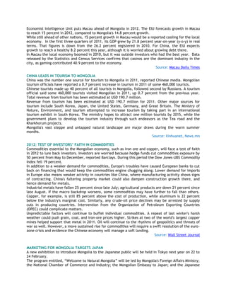 Economist Intelligence Unit puts Macau ahead of Mongolia in 2012. The EIU forecasts growth in Macau
to reach 15 percent in 2012, compared to Mongolia's 14.8 percent growth.
While still ahead of other nations, 15 percent growth in Macau would be a reported cooling for the local
economy. In the first three quarters of 2011, its GDP grew by 21.8 percent year-on-year (y-o-y) in real
terms. That figures is down from the 26.2 percent registered in 2010. For China, the EIU expects
growth to reach a healthy 8.2 percent this year, although it is worried about growing debt there.
In Macau the local economy boomed in 2010, but it was outside investors who had the best year. Data
released by the Statistics and Census Services confirms that casinos are the dominant industry in the
city, as gaming contributed 40.9 percent to the economy.
Source: Macau Daily Times
CHINA LEADS IN TOURISM TO MONGOLIA
China was the number one source for tourism to Mongolia in 2011, reported Chinese media. Mongolian
tourism officials have reported a 0.7 percent increase in tourism in 2011 of some 460,000 tourists.
Chinese tourists made up 40 percent of all tourists in Mongolia, followed second by Russians. A tourism
official said some 460,000 tourists visited Mongolian in 2011, up 0.7 percent from the previous year.
Total revenue from tourism has been estimated at USD 190.7 million.
Revenue from tourism has been estimated at USD 190.7 million for 2011. Other major sources for
tourism include South Korea, Japan, the United States, Germany, and Great Britain. The Ministry of
Nature, Environment, and tourism attempted to increase tourism by taking part in an international
tourism exhibit in South Korea. The ministry hopes to attract one million tourists by 2015, while the
government plans to develop the tourism industry through such endeavors as the Tea road and the
Kharkhorum projects.
Mongolia's vast steppe and untapped natural landscape are major draws during the warm summer
months.
Source: Xinhuanet, News.mn
2012: TEST OF INVESTORS‟ FAITH IN COMMODITIES
Commodities essential to the Mongolian economy, such as iron ore and copper, will face a test of faith
in 2012 to lure back investors. Investors are worried because hedge funds cut commodities exposure by
50 percent from May to December, reported Barclays. During this period the Dow Jones-UBS Commodity
Index fell 19 percent.
In addition to a weaker demand for commodities, Europe's troubles have caused European banks to cut
back on financing that would keep the commodities engine chugging along. Lower demand for imports
in Europe also means weaker activity in countries like China, where manufacturing activity shows signs
of contracting. China's faltering property market could also dampen construction growth there, and
hence demand for metals.
Industrial metals have fallen 25 percent since late July; agricultural products are down 21 percent since
late August. If the macro backdrop worsens, some commodities may have further to fall than others.
Copper, for example, is still 85 percent above the cost of production, while aluminum is 22 percent
below the industry's marginal cost. Similarly, any crude-oil price declines may be arrested by supply
cuts in producing countries. Intervention from the Organization of Petroleum Exporting Countries
(OPEC) could complicate matters.
Unpredictable factors will continue to buffet individual commodities. A repeat of last winter's harsh
weather could push grain, coal, and iron-ore prices higher. Strikes at two of the world's largest copper
mines helped support that metal in 2011. Oil will continue to the rhythms of geopolitics and threats of
war as well. However, a move sustained rise for commodities will require a swift resolution of the euro-
zone crisis and evidence the Chinese economy will manage a soft landing.
Source: Wall Street Journal
MARKETING FOR MONGOLIA TARGETS JAPAN
A new exhibition to introduce Mongolia to the Japanese public will be held in Tokyo next year on 22 to
24 February.
The program entitled, ―Welcome to Natural Mongolia‖ will be led by Mongolia's Foreign Affairs Ministry;
the National Chamber of Commerce and Industry; the Mongolian Embassy to Japan; and the Japanese
 