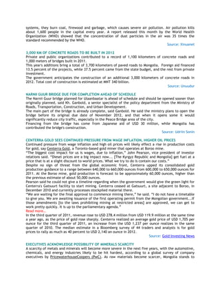 systems, they burn coal, firewood and garbage, which causes severe air pollution. Air pollution kills
about 1,600 people in the capital every year. A report released this month by the World Health
Organization (WHO) showed that the concentration of dust particles in the air was 35 times the
standard recommended by the WHO.
Source: Xinuanet
3,000 KM OF CONCRETE ROADS TO BE BUILT IN 2012
Private and public organizations contributed to a record of 1,100 kilometers of concrete roads and
1,000 meters of bridges built in 2011.
This year's additions bring a total of 3,700 kilometers of paved roads to Mongolia. Foreign aid financed
13.5 percent of the projects, while 37.5 percent came from the state budget, and the rest from private
investment.
The government anticipates the construction of an additional 3,000 kilometers of concrete roads in
2012. Total cost of construction is estimated at MNT 340 billion.
Source: Unuudur
NARNII GUUR BRIDGE DUE FOR COMPLETION AHEAD OF SCHEDULE
The Narnii Guur bridge planned for Ulaanbaatar is ahead of schedule and should be opened sooner than
originally planned, said Kh. Ganbold, a senior specialist of the policy department from the Ministry of
Roads, Transportation, Construction, and Urban Development.
The main part of the bridge is already complete, said Ganbold. He said the ministry plans to open the
bridge before its original due date of November 2012, and that when it opens some it would
significantly reduce city traffic, especially in the Peace Bridge area of the city.
Financing from the bridge has come from Japanese aid of USD 30 million, while Mongolia has
contributed the bridge's construction.
Source: Udriin Sonin
CENTERRA GOLD SEES CONTINUED PRESSURE FROM WAGE INFLATION, HIGHER OIL PRICES
Continued pressure from wage inflation and high oil prices will likely effect a rise in production costs
for gold, say Centerra Gold, a Toronto-based gold miner that operates at Boroo mine.
―The biggest cost impact for us is wages, due to inflation,‖ John Pearson, vice president of investor
relations said. ―Diesel prices are a big impact now... [The Kyrgyz Republic and Mongolia] get fuel at a
price that is at a slight discount to world prices. What we try to do is contain our costs.‖
Despite no sign of threat from the global economic front, Centerra upped its consolidated gold
production guidance to a range between 640,000 to 660,000 ounces from 600,000 to 650,000 ounces for
2011. At the Boroo mine, gold production is forecast to be approximately 60,000 ounces, higher than
the previous estimate of about 50,000 ounces.
Pearson said he could not give a timeline regarding when the government would give the green light for
Centerra's Gatsuurt facility to start mining. Centerra ceased at Gatsuurt, a site adjacent to Boroo, in
December 2010 and currently processes stockpiled material there.
―We are waiting for the final approval to commence mining there,‖ he said. ―I do not have a timetable
to give you. We are awaiting issuance of the first operating permit from the Mongolian government...If
those amendments [to the laws prohibiting mining at restricted areas] are approved, we can get to
work pretty quickly. It is up to the parliamentary agenda.‖
Read more…
In the third quarter of 2011, revenue rose to USD 278.4 million from USD 119.9 million at the same time
a year ago, as the price of gold rose sharply. Centerra realized an average gold price of USD 1,705 per
ounce for the third quarter of 2011, an increase from the USD 1,237 per ounce realizes in the same
quarter of 2010. The median estimate in a Bloomberg survey of 44 traders and analysts is for gold
prices to rally as much as 40 percent to USD 2,140 an ounce in 2012.
Source: Gold Investing News
EXECUTIVES ACKNOWLEDGE POSSIBILITY OF MINERALS SCARCITY
A scarcity of metals and minerals will become more severe in the next five years, with the automotive,
chemicals, and energy industries likely to be hit hardest, according to a global survey of company
executives by PricewaterhouseCoopers (PwC). As raw materials become scarcer, Mongolia stands to
 