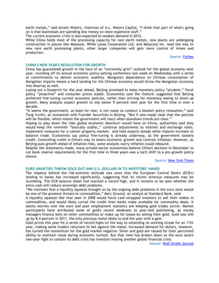 earth metals,‖ said Arnett Waters, chairman of A.L. Waters Capital. ―I think that part of what's going
on is that businesses are spending less money on more expensive stuff.‖
The current economic crisis is also expected to weaken demand in 2012.
While China holds most of the processing capacity for rare earth metals, new plants are undergoing
construction in places like Malaysia. While Lynas Corporation Ltd. and Molycorp Inc. lead the way to
new rare earth processing plants, other larger companies will gain more control of mines and
production.
Source: Forbes
CHINA'S NEW YEAR'S RESOLUTION FOR GROWTH
China has guaranteed growth in the face of an ―extremely grim‖ outlook for the global economy next
year, rounding off its annual economic policy-setting conference last week on Wednesday with a series
of commitments to deliver economic stability. Mongolia's dependence on Chinese consumption of
Mongolian imports means a hard landing for the Chinese economy would throw the Mongolian economy
into disarray as well.
Laying out a blueprint for the year ahead, Beijing promised to keep monetary policy ―prudent,‖ fiscal
policy ―proactive‖ and consumer prices stable. Economists said the rhetoric suggested that Beijing
preferred fine-tuning current economic policies, rather than striving for monetary easing to shore up
growth. Many analysts expect growth to slip below 9 percent next year for the first time in over a
decade.
―It seems the government, at least for now, is not ready to conduct a blanket policy relaxation,‖ said
Tang Yunfei, an economist with Founder Securities in Beijing. ―But it also made clear that the policies
will be flexible, which means the government will react when slowdown trends are clear.‖
Hoping to play down the risks global economic downturn would have on China, authorities said they
would keep the renminbi ―basically stable;,‖ continue adjustments to interest and exchange rates;
implement measures for a calmer property market; and hold exports steady while imports increase to
balance trade. Economists say policy fine-tuning is already underway, as the government loosens
credit. Controlling credit is China's way to steers economic growth and controls inflation. However, as
Beijing puts growth ahead of inflation risks, some analysts worry inflation could rebound.
Despite the statements made, many private-sector economists believe China's decision in December to
cut bank reserve requirements for the first time in three years was a tacit shift to a pro-growth policy
stance.
Source: New York Times
EURO ANXIETIES THROW GOLD OUT AND U.S. DOLLARS IN TO INVESTORS' HANDS
The impetus behind the risk-aversion attitude was news that the European Central Bank's (ECB's)
lending to banks has increased significantly, suggesting that its recent stimulus measures may be
stumbling. The ECB balance sheet had reached a record high, and it remains to be seen whether the
extra cash will reduce sovereign-debt problems.
―We maintain that a liquidity squeeze brought on by the ongoing debt problems in the euro zone would
be one of the greatest threats to commodities,‖ Marc Ground, an analyst at Standard Bank, said.
A liquidity squeeze like that seen in 2008 would force cash-strapped investors to sell their stakes in
commodities, and would likely curtail the credit lines banks make available for commodity deals. It
seems worries over the euro and poor employment statistics are keeping gold trades active. Market
participants have attributed some of gold's recent weakness to year-end positioning, as money
managers finance bets on other commodities or make up for losses by selling their gold. Gold was still
up by 8.4 percent in 2011, the only precious metal likely to end the year with a gain.
Gold prices this year hit a series of record highs on the way to extending its winning streak for an 11th
year, making some traders reluctant to bet against the metal. Increased demand for dollars, however,
has turned the momentum for the gold market negative. Silver and gold are valued for their perceived
ability to maintain value during economic turmoil. But that view has broken down as the euro zone's
two-year fight to contain its debt crisis has investors fearing another global financial crisis.
Source: Wall Street Journal
 