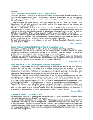 POLITICS
DP TO EXIT COALITION GOVERNMENT FOR ELECTION CAMPAIGN
Democratic Party (DP) Chairman N. Altankhuyag announced Thursday that he would withdraw his party
from the coalition government led by Prime Minister S. Batbold. Altankhuyag, also the country's first
deputy prime minister, made the announcement during the regular weekly news conference held with
the party leaders.
―I have informed the prime minister about the decision to pull out from the coalition,‖ said
Altankhuyag. ―We will work with the prime minister until he finds replacements for the ministers and
cabinet members from the [DP].‖
Altankhuyag attributed the decision to the election campaign of the DP for the parliamentary and local
council elections to be held in June 2012. The current coalition government led by Batbold, who is also
chairman of the ruling Mongolian People's Party, was formed following the post-election riot on 1 July
2008. Six members of the DP are working as cabinet members and ministers of the government.
―By having a coalition government, Mongolia was able to have a stable political life and overcome the
global financial and economic crisis with less damage,‖ Altankhuyag said. ―Now we believe the [DP] has
fulfilled its historic role and it is time to pull out from the coalition government.‖
The party's decision will have to be validated by the party's National Consultative Committee meeting,
the ruling body of the DP.
Source: Xinhuanet
BAN ON EXPLORATION LICENSES EXTENDED PENDING NEW MINERALS LAW
Government has ultimately decided to extend its ban on new licenses for mining exploration.
The Democratic Party has opted to extend the ban on the issuance of special licenses for mining
exploration following the expiration of the law on 31 December. However, members of the group
decided that the ban shall only extend until the passage of a new Minerals Law.
Parliament has promised to adopt the new Minerals Law in the near future. It also urged the standing
committee responsible to submit a draft for the law immediately. In response, D. Battulga, the head of
the Office of the President, said a draft will soon be ready for submission.
Source: Udriin Sonin
PRIME MINISTER MAKES BOLD PROMISES FOR ECONOMIC DEVELOPMENT
Government officials spoke nostalgically on the history of Mongolia, and gave a few bold promises,
including the goal to reach the status of a developed nation within two decades in a recent
independence celebration. Mongolia celebrated the centennial of its independence from China in a
ceremony led by Parliament where MPs, as well as foreign and national diplomats, assembled and gave
speeches on the meaning of the revolution and what the future holds for the nation.
Prime Minister S. Batbold highlighted the establishment of the five ministries of government and their
accomplishments throughout the revolutions of 1921 and 1911. He spoke warmly about the path of
economic development the nation is on, citing the difference in the per capita gross domestic product
of USD 300 10 years ago and today of USD 3,000. He said the government plans to bring the per capita
GDP to USD 10,000 by 2015, and bring Mongolia to the level of a developed nation in 20-years time.
President Ts. Elbegdorj gave a two-hour speech, repeatedly transitioning, between the distant past,
recent history, and present times. During his speech, Elbegdorj included a solemn remark about the 1
July 2008 riots, which erupted following election results that angered the populace. He apologized to
all Mongolians, saying he failed to uphold the human rights of his citizens on that day.
Source: UB Post
GOVERNMENT DEBATES FREE-TRADE ZONES
The government has opted to establish new free-trade zones at Zamiin-Uud Soum in Dornogobi Aimag,
reported N. Altankhuyag, first Deputy Prime Minister.
For the Committee on Security and Foreign Policy, Altankhuyag reported on plans to establish free
trade zones at Altan Bulag Soum in Selenge Aimag, Tsaagan Nuur Soum in Baya-Ulgii Aimag, and Choir
in Dornogobi Aimag, in addition to Zamiin-Uud. He explained that the establishment of the free-trade
zones had been delayed by inexperience and complications with existing laws. He also said the state
has constructed building in the zones, but infrastructure is still lacking. Construction for a new road
will begin next spring, he said.
 