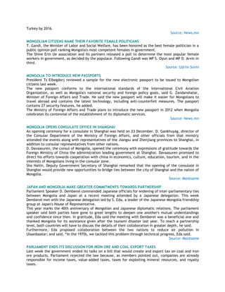 Turkey by 2016.
Source: News.mn
MONGOLIAN CITIZENS NAME THEIR FAVORITE FEMALE POLITICANS
T. Gandi, the Minister of Labor and Social Welfare, has been honored as the best female politician in a
public opinion poll ranking Mongolia's most competent females in government.
The Shine Erin Ue association and its partners released a poll to determine the most popular female
workers in government, as decided by the populace. Following Gandi was MP S. Oyun and MP D. Arvin in
third.
Source: Udriin Sonin
MONGOLIA TO INTRODUCE NEW PASSPORTS
President Ts Elbegdorj reviewed a sample for the new electronic passport to be issued to Mongolian
citizens last week.
The new passport conforms to the international standards of the International Civil Aviation
Organization, as well as Mongolia's national security and foreign policy goals, said G. Zandanshatar,
Minister of Foreign Affairs and Trade. He said the new passport will make it easier for Mongolians to
travel abroad and contains the latest technology, including anti-counterfeit measures. The passport
contains 27 security features, he added.
The Ministry of Foreign Affairs and Trade plans to introduce the new passport in 2012 when Mongolia
celebrates its centennial of the establishment of its diplomatic services.
Source: News.mn
MONGOLIA OPENS CONSULATE OFFICE IN SHANGHAI
An opening ceremony for a consulate in Shanghai was held on 23 December. D. Gankhuyag, director of
the Consular Department of the Ministry of Foreign Affairs, and other officials from that ministry
attended the events along with representatives of the Jiangsu and Zhenjiang provinces to Shanghai, in
addition to consular representatives from other nations.
D. Davaasuren, the consul of Mongolia, opened the ceremony with expressions of gratitude towards the
Foreign Ministry of China the administration leading government at Shanghai. Davaasuren promised to
direct his efforts towards cooperation with china in economics, culture, education, tourism, and in the
interests of Mongolians living in the consular zone.
Sha Hailin, Deputy Government Secretary of Shanghai remarked that the opening of the consulate in
Shanghai would provide new opportunities to bridge ties between the city of Shanghai and the nation of
Mongolia.
Source: Montsame
JAPAN AND MONGOLIA MAKE GREATER COMMITMENTS TOWARDS PARTNERSHIP
Parliament Speaker D. Demberel commended Japanese officials for widening of inter-parliamentary ties
between Mongolia and Japan at a recent meeting attended by a Japanese delegation. This week
Demberel met with the Japanese delegation led by S. Eda, a leader of the Japanese-Mongolia friendship
group at Japan's House of Representative.
This year marks the 40th anniversary of Mongolian and Japanese diplomatic relations. The parliament
speaker said both parties have gone to great lengths to deepen one another's mutual understandings
and confidence since then. In gratitude, Eda said the meeting with Demberel was a beneficial one and
thanked Mongolia for its assistance given after the tsunami disaster last year. To reach a partnership
level, both countries will have to discuss the details of their collaboration in greater depth, he said.
Furthermore, Eda proposed collaboration between the two nations to reduce air pollution in
Ulaanbaatar; and said, ―In the 1970s, we tackled this problem through technical progress, Eda said.
Source: Montsame
PARLIAMENT ENDS ITS DISCUSSION FOR IRON ORE AND COAL EXPORT TAXES
Last week the government ended its talks on a bill that would create and export tax on coal and iron
ore products. Parliament rejected the law because, as members pointed out, companies are already
responsible for income taxes, value-added taxes, taxes for exploiting mineral resources, and royalty
taxes.
 