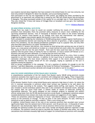 Law students learned about legalities that have existed in the United States for over two centuries, but
have only existed in Mongolia for about two decades, such as purchasing property.
Each participant on the trip was responsible for their airfare, but lodging was either provided by the
government or an apartment was utilized that is owned by two TWU law-school alumni who do business
in Mongolia. The group journeyed outside of the capital for an overnight stay in Terelj National Park.
They also visited the 13-story tall statue of Chinggis Khan on horseback and saw gers, the traditional
Mongolian dwelling.
Source: Hillsboro Reporter
NO ARAB SPRING IN RUSSIA, SAYS PUTIN
Though Putin has made it clear he would not consider nullifying the results of the elections, as
protesters have demanded, Putin has promised safety measures to ensure more credibility for the
upcoming presidential election. Tens of thousands of Russians have taken to the streets following
allegations of massive fraud—backed up by findings from local and international vote observer,
triggering the biggest mass protests against the Kremlin in more than a decade.
Putin conceded to considering the installation of 90,000 polling places to guard against falsifications in
the March presidential election and restoring the direct election of governors, a right scrapped under
Putin's first presidency. He also allowed presidential candidates to go to a popular vote, but only after
they have been approved by a so-called ―presidential filter.‖
Putin derided U.S. Senator John McCain, who claimed an Arab Spring-style uprising was now at hand in
Russia, as a crazy person and denied an incident at a mixed martial arts event where the crowd booed
him, saying he did not hear the jeers himself. Putin said the boos could have been an effect of an
audience who has grown weary of seeing his face on television, an outcry toward Jeff Monson (a U.S.
Wrestlers who had just been defeated), or a feeling that the event was fixed.
Although the modest concessions are unlikely to satisfy the growing ranks of his critics, Putin is widely
expected to win the 4 March elections. In addition to the usual array of communists, socialists and
nationalist challengers who have drawn relatively little support in the recent election, billionaire
Mikhail Prokhorov has formally kicked off his own campaign, hoping to capitalize on the turn in
sympathy among the populace.
With no serious competitors in the campaign, ―it's not a question of whether it's enough to win the
election,‖ said Boris Makarenko, an analyst at the Center for Political Technologies. ―The question is do
the authorities understand society's demands well enough to be able to rule for six years.‖
Source: Wall Street Journal
ANALYSIS SHOWS WIDESPREAD VOTER FRAUD LIKELY IN RUSSIA
A comprehensive examination of the full results from Russia's nearly 100,00 voting precincts reveals
statistical anomalies that experts say are consistent with widespread vote rigging. These irregularities
could cast doubt, by one rough measure, over as many as 14 million of the 65.7 million votes reportedly
cast.
Prime Minister Vladimir Putin's ruling United Russia party captured a high share of voters—far above the
49.3 it received nationwide—in precincts where voter turnout was reported to be well above the
national average, according to the analysis. That suggests ballot-stuffing, said experts. The analysis
also revealed a second anomalous pattern they said is also consistent with doctored results. Although
the analysis does not prove fraud itself, it follows weeks of reports of ballot-box stuffing by
international observers. The source designed its own computer program to assemble this month's
official voting totals from the 95.228 electoral precincts across Russia. A subsequent statistical analysis
revealed phenomena that scholars who study vote data analysis are suggestive of vote-rigging.
―These are sometimes called the fingerprints of fraud,‖ said Alberto Simpser, a professor of political
Science at the University of Chicago. ―If they all point in the same direction, he said, referring to
statistical as well as observer and other evidence, ―that's a very strong case.‖
In addition, United Russia's share of the vote at the numerous precincts that recorded voter turnout
significantly higher than the national level of 60.2 percent—over 65 percent and , in thousands of cases,
100 percent—was dramatically higher than it was at precincts where turnout was closer to average.
Although the statistical studies can't prove vote fraud, foreign and Russian observers reported a range
of violations. The statistics cannot be used to calculate the number of falsified votes either, but rough
calculations that eliminate unusually high levels of support for United Russia at precincts with unusually
 