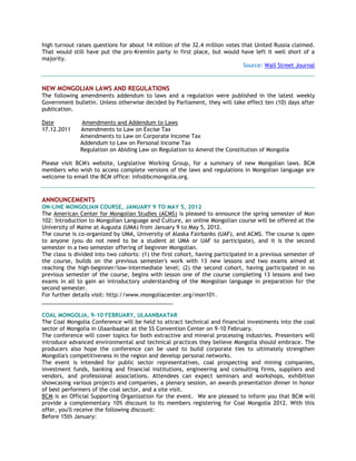high turnout raises questions for about 14 million of the 32.4 million votes that United Russia claimed.
That would still have put the pro-Kremlin party in first place, but would have left it well short of a
majority.
Source: Wall Street Journal
NEW MONGOLIAN LAWS AND REGULATIONS
The following amendments addendum to laws and a regulation were published in the latest weekly
Government bulletin. Unless otherwise decided by Parliament, they will take effect ten (10) days after
publication.
Date Amendments and Addendum to Laws
17.12.2011 Amendments to Law on Excise Tax
Amendments to Law on Corporate Income Tax
Addendum to Law on Personal Income Tax
Regulation on Abiding Law on Regulation to Amend the Constitution of Mongolia
Please visit BCM's website, Legislative Working Group, for a summary of new Mongolian laws. BCM
members who wish to access complete versions of the laws and regulations in Mongolian language are
welcome to email the BCM office: info@bcmongolia.org.
ANNOUNCEMENTS
ON-LINE MONGOLIAN COURSE, JANUARY 9 TO MAY 5, 2012
The American Center for Mongolian Studies (ACMS) is pleased to announce the spring semester of Mon
102: Introduction to Mongolian Language and Culture, an online Mongolian course will be offered at the
University of Maine at Augusta (UMA) from January 9 to May 5, 2012.
The course is co-organized by UMA, University of Alaska Fairbanks (UAF), and ACMS. The course is open
to anyone (you do not need to be a student at UMA or UAF to participate), and it is the second
semester in a two semester offering of beginner Mongolian.
The class is divided into two cohorts: (1) the first cohort, having participated in a previous semester of
the course, builds on the previous semester's work with 13 new lessons and two exams aimed at
reaching the high-beginner/low-intermediate level; (2) the second cohort, having participated in no
previous semester of the course, begins with lesson one of the course completing 13 lessons and two
exams in all to gain an introductory understanding of the Mongolian language in preparation for the
second semester.
For further details visit: http://www.mongoliacenter.org/mon101.
___________________________________________
COAL MONGOLIA, 9-10 FEBRUARY, ULAANBAATAR
The Coal Mongolia Conference will be held to attract technical and financial investments into the coal
sector of Mongolia in Ulaanbaatar at the SS Convention Center on 9-10 February.
The conference will cover topics for both extractive and mineral processing industries. Presenters will
introduce advanced environmental and technical practices they believe Mongolia should embrace. The
producers also hope the conference can be used to build corporate ties to ultimately strengthen
Mongolia's competitiveness in the region and develop personal networks.
The event is intended for public sector representatives, coal prospecting and mining companies,
investment funds, banking and financial institutions, engineering and consulting firms, suppliers and
vendors, and professional associations. Attendees can expect seminars and workshops, exhibition
showcasing various projects and companies, a plenary session, an awards presentation dinner in honor
of best performers of the coal sector, and a site visit.
BCM is an Official Supporting Organization for the event. We are pleased to inform you that BCM will
provide a complementary 10% discount to its members registering for Coal Mongolia 2012. With this
offer, you'll receive the following discount:
Before 15th January:
 