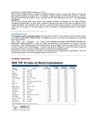 Operations, at Global MInES in Sydney on July 4.
Also on BCM‘s English website, ‗Resource, Mongolia Reports‘ section, please note "Blitz and Lead" by
Sant Maral Foundation on August 2011, Z. Batbayar, Deputy Director of the Water Authority, at BCM‘s
Environmental Working Group‘s recent meeting and the Polit Barometer-May 2011 from Sant Maral
Foundation.
We are now posting some news stories and analyses relevant to Mongolia on the BCM website's
‗Mongolian Business News‘ as they come, instead of waiting until Friday to put them all together in the
weekly NewsWire. The NewsWire will, however, continue to be issued on Friday, and will incorporate
items that are already on the home page, so that it presents a consolidated account of the week‘s
events.
___________________________________________
NETWORK WITH BCM
The Business Council of Mongolia (BCM) has expanded its reach to your favorite social networks. Keep
up to date on the latest business deals in Mongolia and how the climate for investment is improving
each day with BCM.
Add BCM on Facebook at http://www.facebook.com/pages/THE-BUSINESS-COUNCIL-OF-
MONGOLIA/129826330435540 to read the latest announcements and comment on events with the
community. Hear breaking news and announcements as they happen when you follow BCM on Twitter
at http://twitter.com/#!/bcmongolia. Connect with BCM on Linked-in to join the diverse group of
professional contacts creating a better business environment in Mongolia today.
Of course for news information, interviews, and announcements regarding our organization, visit the
official BCM website at www.bcmongolia.org and www.bcm.mn.
ECONOMIC INDICATORS
 