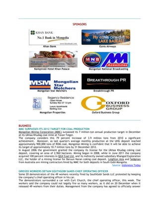 SPONSORS
Khan Bank Eznis Airways
Kempinski Hotel Khan Palace Mongolian National Broadcasting
Mongolian Star Melchers Breakthrough PR
Mongolian Properties Oxford Business Group
BUSINESS
MMC SURPASSES ITS 2012 TARGET FOR COAL PRODUCTION
Mongolian Mining Corporation (MMC) surpassed its 7 million-ton annual production target in December
at its Ukhaa Khudag coal mine at Tavan Tolgoi.
The company considers this 79 percent increase of 3.9 million tons from 2010 a significant
achievement. Moreover, as last quarter's average monthly production at the UHG deposit reached
approximately 900,000 tons of ROM coal, Mongolian Mining is confident that it will be able to achieve
its target of approximately 10.7 million tons by 31 December 2012.
In August 2006 the government granted the company its license for the Ukhaa Khudag coking coal
deposit, covering an area of 2,960 hectares. Mining began in 2008, while in June 2011 the company
acquired 100 percent interests in QGX Coal Ltd. and its indirectly owned subsidiary Khangod Exploration
LLC, the holder of a mining license for Baruun Naran coking coal deposit. Leighton Asia and Sedgman
from Australia are mining contractors hired by MMC for both deposits in South Gobi Mongolia.
Source: Indonesia Today
GRIEVED WORKERS DETAIN SOUTHGOBI SANDS CHIEF OPERATING OFFICER
Some 20 demonstrators of the 49 workers recently fired by SouthGobi Sands LLC protested by keeping
the company‘s chief operating officer in his car.
The demonstrators surrounded a car with Curt Church, the chief operating officer, this week. The
workers said the company could not legally fire so many workers, as it did on 20 December when it
released 49 workers from their duties. Management from the company has agreed to officially answer
 