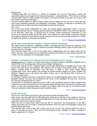 shopping list.
―Trafigura-Origo MGL will invest in a number of Mongolian iron ore and high-quality coking coal
exploration projects and target further high-grade deposits,‖ reported Reuters. ―The venture is looking
to invest USD 5 million to USD 30 million per project, and these are likely to be open-cast mines in the
five northern provinces of Mongolia.‖
The joint venture expects to export several million tons of coking coal and iron ore to China per year
and is also considering expansion into Kazakhstan and Russia. Trafigura is expected to commence the
offer and mail out its take-over bid to shareholders by the end of the year.
Read more…
The world's third largest independent oil trader and second largest independent trader in the non-
ferrous concentrates market, Trafigura posted revenues of USD 88.512 billion in the first three quarters
of the 2010-2011 fiscal year. In keeping with its business model—maintaining ―investment in, and
access to, key physical assets around the world‖—the company has been making investments directly
into publicly-listed junior and mid-tier mining companies as well as privately-held companies to further
strengthen its position in the global marketplace.
Source: Resource Investing News
MAJOR ASIAN CONGLOMERATE ACQUIRES 7 PERCENT INTEREST IN HARANGA
The Lippo Group has become a substantial holder of Haranga Resources Limited by acquiring 14.47
million shares in December through its subsidiary Gold Rain Holdings Limited. Lippo currently holds 7.35
percent interest in Haranga.
The Indonesian-based firm is one of the largest Asian conglomerates and has assets worth USD 22
billion. Having a large company such as Lippo back Haranga could help the young company develop into
a major iron ore competitor on the Mongolian market.
Source: CPSI Newswire
PROPHECY TO PRODUCE UP TO 500,000 TONS WITH INCREASING SALES TO RUSSIA
Prophecy Coal said it expects its Ulaan Ovoo project to produce between 300,000 to 500,000 tons of
coal in 2012, with increasing sales to Russia and at higher selling prices.
In the fourth quarter of 2011, Prophecy signed several sales agreements for 90,000 tons of coal, with
buyers from both Russia and Mongolia. The company said it expects the Russian border crossing at
Zeltura, located about 10 kilometers from the mine, to open in 2012, which would reduce
transportation costs. While selling coal through the Russian eastern seaports has been complex and
difficult, Prophecy said it will pursue this option further, once it has finished with its focus on its
Chandgana power plant.
In November Prophecy received a construction license for its 600 megawatt power plant—the first in
Mongolian history. The plant will be located at the mouth of the Chandgana Tal coal mine, which the
firm secured a mining license for in 2011.
Construction for the plant is expected to start in 2013, with completion slated for 2016. Prophecy said
it plans on securing up to 80 percent of the required capital through debt financing from Chinese policy
banks. To raise the remaining capital in equity, the company said it will rely on the financial model
from the completed Evonik-Steag power plant feasibility study.
Source: Proactive Investors
FEORE LISTS ON ASX
The iron ore miner FeOre has listed on the Australian Securities Exchange (ASX).
Share prices rose from USD 0.25 to USD 0.26 by the afternoon on the day of the release of the firm's
initial public offering (IPO). The firm sold 873,000 shares of a total 140 million offered to the public for
a planned capital raise of USD 35 million.
FeOre will use its raised funds raised from the IPO for exploration and development of the 108.7
million-ton Ereeny iron ore project, located 60 kilometers from the major trans-Mongolian railway line
between Russia and China.
The company said it aims to ship 108.7 million tons of iron ore over the railways within the next two
years. It also plans to strike a deal with the China Railway Group subsidiary of CRMI to establish a
logistics agreement for 10 years.
Source: Unuudur, Proactive Investors
 