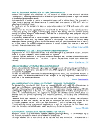 DRAIG RELISTS ON ASX, PREPARES FOR 2012 EXPLORATION PROGRAM
Domestic coal explorer Draig Resources Ltd. has re-listed its shares on the Australian Securities
Exchange (ASX), following the completion of a raise of capital and the acquisition of eight coal licenses
in Uvurkhangai and Umnugobi Aimag.
Draig raised USD 17 million in capital by through the issuance of 34 million shares. The firm used its
raised funds to purchase eight Mongolian coal licenses through its acquisition of BDBL LLC., a former
subsidiary of Peabody-Winsway.
The funds are for the company to open an exploration program for 2012 and pursue other coal
acquisition.
―We now have the financial capacity to move forward with the development of what we believe will be
a very good quality coal project,‖ said Managing Director Mark Earley. ―We will continue drilling
through the coming Mongolian winter months, with the aim of establishing a JORC compliant resource
on the project early this year.‖
Draig recently announced that it had commenced a geophysical survey to identify the potential black
coal extensions within the Teeg license, located in Uvurkhangai. The survey is currently being
undertaken, having stopped briefly for the holiday season, and will give the company time to identify
key drilling targets for its 2012 exploration program. It intends to begin that program as soon as it
completes its geophysics analysis work.
Source: Draig Resources Ltd.
ORIGO PARTNERS RAISES USD 32.5 MILLION THROUGH EQUITY PLACEMENT
Origo Partners Plc raised approximately USD 32.5 million through its placement of about 57.8 million
shares at 36p (USD 0.56) each, before commissions and expenses.
Origo will apply for admission of the placing shares to trading on AIM, a market of the London Stock
Exchange. Trading commenced on 23 December. Origo is a Beijing-based private equity investment
company.
Source: Origo Partners PLC
MOBICOM SIGNS DEAL WITH RUSSIAN COMMUNICATIONS GIANT
Russian national operator Rostelecom signed a partnership agreement with domestic operator Mobicom.
The operators will deploy a new cross-border link using DWDM equipment. Construction is planned to be
completed in August 2012.
The new link will enable interconnection between Mongolia and Russia, and also connect Mongolia to
Europe, Japan, and eventually the United States. Mongolia is the only neighboring country without a
direct link to the network Rostelecom.
Source: Telecompaper
MAK AWARDS FLSMIDTH USD 105 MILLION CONTRACT FOR COPPER CONCENTRATOR
The domestic firm Mongolyn Alt (MAK) Group has awarded FLSmidth with a USD 105 million contract to
supply a greenfield copper concentrator for a mine some 500 kilometers from Ulaanbaatar.
FLSmidth will supply MAK with a 40,000-tons-a-day copper concentrator including proprietary FLSmidth
technology for all processes in the plant. The recently acquired Knelson Dswik fine grinding mill will be
utilized for concentrate re-grind. The supplier will also give an automated control system, basic and
detailed plant and process engineering (and related supervision), and start-up and commissioning
services.
―Mongolia holds vast deposits of natural resources and being able to deliver state-of-the-art
technology, as with this contract, we are able to strengthen our position and footprint in this
increasingly important market,‖ said Jorgen Huno Rasmussen, FLSmidth chief executive officer.
FLSmidth will also open a new materials supply center in both the capital and the Gobi Desert, as it
enters the Mongolian market to bridge a supply gap between China and Mongolia.
Source: FLSmidth
BAYANKHONGOR: MONGOLIAN AIRLINES FIRST DESTINATION FOR 2012
Mongolian Airlines Group made its first flight of 2012 to Bayankhongor Aimag. The 620-kilometer trip to
the southern province was made in one of its Fokker-50 airplanes.
The flight reduced the 10 hour-trip by car to just one hour and 30 minutes. The Fokker-50 is a
 