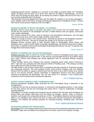 turboprop-powered airliner, designed as a successor to the highly successful Fokker F27 Friendship.
Fokker—50 planes have 50 seats, 42 of which were filled for the flight to Bayankhongor, and all of
which were full during the return flight. By increasing the number of flights that service the area, the
cost would be reduced by 20 to 30 percent.
―We are going to fly every Monday and Friday with the Fokker-50, whether or not we have passengers,‖
said E. Margad, chief of the Policy, Strategy and Projection Department of Mongolian Airlines. ―Citizens
have had an overall positive response to the new flights.‖
Source: UB Post
MONGOLIAN AIRLINES TO OBTAIN TWO AIRBUS A-319 AIRCRAFT
Mongolian Airlines Group plans to purchase two Airbus A-319 aircraft from the United States. The
aircraft has the capacity of 124 passengers and flies in middle distance with jet engines, constructed
under modern technology.
The company intends to fly these crafts for domestic and international destinations, and will begin
their service at the start of the summer flight schedule in March 2012.
―Needs are arising to invest in the aviation sector, following the growth of the Mongolian economy,‖
said a director of the firm. ―We plan to increase the number of our aircraft in the future.‖
Mongolian Airlines currently plans to offer domestic flights to Dalanzadgad, Khovd, Murun, and
Choibalsan Soum. It plans to offer flights to Khuvsgul, Bayankhongor, and Dornod Aimag with its Fokker-
50 aircrafts, in addition to Khovd and Uvurkhangai Aimag beginning February this year. It operates from
Chinggis Khan International Airport.
Source: News.mn
PROPHECY TO BORROW USD 7 MILLION FOR CHANDGANA
Prophecy Coal Corp. plans to borrow up to USD 7 million to finance its Chandgana power plant, which
was recently approved by the government. It will execute a secured debt facility of up to USD 5 million
and a USD 2 million inter-company loan facility agreement with its controlled affiliate, Prophecy
Platinum Corp.
―These facilities should carry Prophecy Coal towards completing power plant project financing in
2012,‖ said John Lee, chairman and chief executive officer of Prophecy Coal. ―The company currently
has no debt and over USD 120 million in assets.‖
The debt facility is due fourteen months after its drawdown and bears interest at 10 percent annually,
and compounds quarterly. The inter-company facility would provide Prophecy Coal and Prophecy
Platinum with the ability to request a demand loan from the other of up to USD 2 million at an interest
rate of 14.4 percent annually. Special committees of independent directors from both companies
reviewed and approved the partnership. The size and nature of it exempts it from related party
transaction rules including minority shareholder approvals.
Source: Prophecy Coal Corp.
GATEWAY UNVEILS MONGOLIA'S FIRST THERMOBLOCK HOME
Gateway Development Mongolia (GDM) showcased the first ThermoBlock house in December in the
Yarmag District.
―I welcome the fact that an American business, in conjunction with Mongolian partners, is the catalyst
for this joint venture and the new technology that comes with it,‖ said U.S. Ambassador to Mongolia
Jonathan Addleton.
ThermoBlock is a locally manufactured insulated concrete material that has been used throughout the
United States and Canada. GDM claims that the blocks are stronger, warmer, faster to construct,
healthier, and cheaper than comparable materials. In 2011, ThermoBlock obtained a national standard.
GDM is a U.S.-Mongolian joint venture that aims to create more efficient and greener technologies in
Mongolia. The company also produces products for insulating buildings, fortifying roads, and water
sanitation.
Source: Gateway Development Mongolia
PETRO MATAD FORESEES NEW OPPORTUNITIES
Petro Matad's 2011 work program significantly reduced the size of the potentially producible reserves in
the Davsan Tolgoi area, but added to the prospective of the other areas of the company's acreage.
 