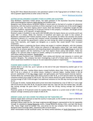 During 2011 Petro Matad discovered a new petroleum system in the Tugrug basin at its Block V site, as
well as greater opportunities at other areas of the site.
Source: Westhouse Securities
AUSTRALIAN MILLIONAIRESS ACQUIRES STAKES IN ASPIRE AND GUILDFORD
Gina Rineheart, Australia's richest person, has taken positions in the Australian Securities Exchange
(ASX)-listed Mongolian explorers Aspire Mining and Guildford Coal.
Mongolia's coal mining industry has grown rapidly in recent years on the back of a number of substantial
discoveries, with the country's proximity to China meaning it is set to become one of the world's biggest
exporters of coal. The share registry search results show that Rinehart in September bought 812,681
shares in Guildford, representing a 0.19 percent interest in the company. In October, she bought almost
4.4 million shares, or 0.7 percent, of Aspire Mining.
Rinehart's stake in Guildford is now worth USD 524,000 while the Aspire shares are currently worth just
under USD 1.3 million. While the interests in Guildford and Aspire are small in the context of
Rineheart's estimated USD 9 billion business empire, the purchases do reflect the normally low-profile
billionaire's delivery of a warning that investors would increasingly bypass Australia for opportunities
overseas. She warned the government's carbon tax and mining tax would increasingly drive investors
away from Australia, and singled out Mongolia as a country that would benefit from increased
investment.
Perth-based Aspire is exploring the Ovoot coking coal project in northern Mongolia, with the company
having already identified a 330.7 million-ton resource of high-quality coking coal. Last month Aspire
entered into an alliance agreement with Hong-Kong based commodities trader Noble Group to cover the
supply chain logistics and the marketing of coal from Aspire's Ovoot coking coal project. Noble has
bought a 10.1 percent stake in Aspire on market, adding to its existing 9.9 percent stake in an alliance
with fellow coking coal explorer, Xanadu Mines.
Newcastle-based Guildford Coal, meanwhile, owns coking and thermal coal resources in central and
southern Mongolia. The company has been investigating a spin-off of those assets into a new entity,
which would leave Guildford to focus on its coal exploration projects in Queensland.
Source: The Australian
IVANHOE MINES SHARES UP 9.7 PERCENT
Ivanhoe Mines is on the rise, up 6.1 percent at the end of the year followed by another gain of 3.6
percent this week.
At the end of the year, Ivanhoe Mines shares crossed bullishly above their 10-day moving average of
USD 17.46 on a volume of 1.6 million shares, trading 6.1 percent higher. Ivanhoe Mines is the 66
percent stakeholder of the Oyu Tolgoi copper and gold project and Toronto-based minerals explorer.
Ivanhoe Mines has overhead space with shares priced at USD 18.36, or 24.9 percent below the average
consensus analyst price target of USD 24.44. The firm's shares should first meet resistance at the 50-day
moving average of USD 19.40 and again find additional resistance at the 200-day moving average of USD
22.15.
In the past 52 weeks, Ivanhoe Mines share prices have been bracketed by a low of USD 12.11 and a high
USD 29.29 and are now USD 18.36, 52 percent above that low. Over the last five market days, the 200-
day moving average has gone down 0.7 percent, while the 50-day moving average has remained
constant.
Potential upside of 37.8 percent exists for Ivanhoe Mines, based on a current level of USD 17.73 and
analysts' average consensus price target of USD 24.44.
Source: FNNO.com
ERDENET LEADS, BUT MCS COVERS THE SPREAD ON TOP TAXPAYERS LIST
Erdenet Copper Mine continues to lead the country in taxes paid, as the number tax payer on the list of
Mongolia's top 100 taxpayers.
Although Erdenet leads the list, the large conglomerate MCS Group is represented on the list repeatedly
through its subsidiaries Energy Resources (sixth), Energy Resources Mining (13th), and Spirt Bal Buram
(18). Tavan Tolgoi stood at number two, and serves as the top company from those listed on the
Mongolian Stock Exchange (MSE), followed by APU at fourth place.
Other mentionable include SouthGobi sands, the wholly owned subsidiary of South Gobi Energy stood at
 