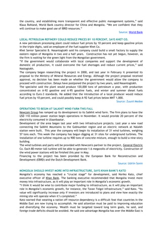 the country, and establishing more transparent and effective public management systems,‖ said
Klaus Rohland, World Bank country director for China and Mongolia. ―We are confident that they
will continue to make good use of IBRD resources.‖
Source: World Bank
LOCAL PETROLEUM REFINERY COULD REDUCE PRICES BY 10 PERCENT, SAYS KHET CO.
A new petroleum processing plant could reduce fuel prices by 10 percent and keep gasoline prices
in the triple digits, said an employee of the fuel supplier Khet Co.
Khet Senior Specialist B. Nasantogtokh said his company could build a small factory to supply the
eastern region of Mongolia in two and a half years. Construction has not yet begun, however, as
the firm is waiting for the green light from the Mongolian government.
―If the government would collaborate with local companies and support the development of
domestic oil production, it could overcome the fuel shortages and reduce current prices,‖ said
Nastogtokh.
The company began researching the project in 2000, and last year in February it presented its
proposal to the Ministry of Mineral Resources and Energy. Although the project proposal received
approval, no decision has been made on whether the government would allow the company to
proceed with construction. Delays have postponed the project by two years, said Nasantogtokh.
The specialist said the plant would produce 120,000 tons of petroleum a year, with production
concentrated on A-92 gasoline and A-95 gasoline fuels, and winter and summer diesel fuels
according to Euro-3 standards. He added that the introduction of a local producer would reduce
fuel prices by 10 percent, and could possibly keep A-92 fuel prices below MNT 1,000.
Source: Zuunii Medee
OPERATIONS TO BEGIN AT SALKHIT WIND FARM THIS FALL
Newcom Group has ramped up its development to its Salkhit wind farm. The firm plans to have the
USD 110 million power station begin operations in November. It would provide 20 percent of the
electricity consumed in Ulaanbaatar.
Development of the area began last year with two infrastructure projects. Last year a new road
connecting the Salkhit Mountains to the Gobisumber region and an electric network at Nalaikh
station were built. This year the company will begin its installation of 31 wind turbines, weighing
57 tons each. This week the company has begun digging at 31 sites for underground turbines. The
installation of one turbine requires up to 900 tons of concrete mixture, enough to build a nine-story
building.
The wind turbines and parts will be provided with Newcom's partner to the project, General Electric
Co. Each 80-meter tall turbine will be able to generate 1.6 megavolts of electricity. Construction of
the wind power stations will be finished this year in May.
Financing to the project has been provided by the European Bank for Reconstruction and
Development (EBRD) and the Dutch Development Bank.
Source: Udriin Sonin
MONGOLIA SHOULD INVEST MORE INTO INFRASTRUCTURE, SAYS KHAN BANK‟S KATO
Mongolia‘s economy has reached a ―crucial stage‖ for development, said Noriko Kato, chief
executive officer of Khan Bank. The banking executive recommended that Mongolia invest more
money into infrastructure, as it will play an important role in Mongolia‘s economic growth.
―I think it would be wise to contribute major funding to infrastructure, as it will play an important
role in Mongolia‘s economic growth, for instance, the Tavan Tolgoi infrastructure,‖ said Kato. ―Its
value will significantly increase only if investors are introduced to plans and view how exactly the
mining site will operate when it‘s completed.‖
Kato warned that weaning a nation off resource dependency is a difficult feat that countries in the
Middle East are now trying to accomplish. He said attention must be paid to improving education
and diversifying the economy. Wealth must be targeted toward long term goals, he said, and
foreign trade deficits should be avoided. He said one advantage Mongolia has over the Middle East is
 