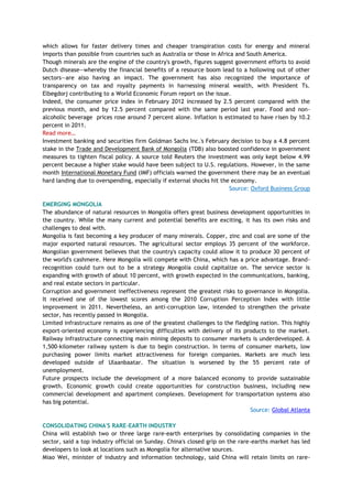 which allows for faster delivery times and cheaper transpiration costs for energy and mineral
imports than possible from countries such as Australia or those in Africa and South America.
Though minerals are the engine of the country's growth, figures suggest government efforts to avoid
Dutch disease—whereby the financial benefits of a resource boom lead to a hollowing out of other
sectors—are also having an impact. The government has also recognized the importance of
transparency on tax and royalty payments in harnessing mineral wealth, with President Ts.
Elbegdorj contributing to a World Economic Forum report on the issue.
Indeed, the consumer price index in February 2012 increased by 2.5 percent compared with the
previous month, and by 12.5 percent compared with the same period last year. Food and non-
alcoholic beverage prices rose around 7 percent alone. Inflation is estimated to have risen by 10.2
percent in 2011.
Read more…
Investment banking and securities firm Goldman Sachs Inc.'s February decision to buy a 4.8 percent
stake in the Trade and Development Bank of Mongolia (TDB) also boosted confidence in government
measures to tighten fiscal policy. A source told Reuters the investment was only kept below 4.99
percent because a higher stake would have been subject to U.S. regulations. However, in the same
month International Monetary Fund (IMF) officials warned the government there may be an eventual
hard landing due to overspending, especially if external shocks hit the economy.
Source: Oxford Business Group
EMERGING MONGOLIA
The abundance of natural resources in Mongolia offers great business development opportunities in
the country. While the many current and potential benefits are exciting, it has its own risks and
challenges to deal with.
Mongolia is fast becoming a key producer of many minerals. Copper, zinc and coal are some of the
major exported natural resources. The agricultural sector employs 35 percent of the workforce.
Mongolian government believes that the country's capacity could allow it to produce 30 percent of
the world's cashmere. Here Mongolia will compete with China, which has a price advantage. Brand-
recognition could turn out to be a strategy Mongolia could capitalize on. The service sector is
expanding with growth of about 10 percent, with growth expected in the communications, banking,
and real estate sectors in particular.
Corruption and government ineffectiveness represent the greatest risks to governance in Mongolia.
It received one of the lowest scores among the 2010 Corruption Perception Index with little
improvement in 2011. Nevertheless, an anti-corruption law, intended to strengthen the private
sector, has recently passed in Mongolia.
Limited infrastructure remains as one of the greatest challenges to the fledgling nation. This highly
export-oriented economy is experiencing difficulties with delivery of its products to the market.
Railway infrastructure connecting main mining deposits to consumer markets is underdeveloped. A
1,500-kilometer railway system is due to begin construction. In terms of consumer markets, low
purchasing power limits market attractiveness for foreign companies. Markets are much less
developed outside of Ulaanbaatar. The situation is worsened by the 55 percent rate of
unemployment.
Future prospects include the development of a more balanced economy to provide sustainable
growth. Economic growth could create opportunities for construction business, including new
commercial development and apartment complexes. Development for transportation systems also
has big potential.
Source: Global Atlanta
CONSOLIDATING CHINA'S RARE-EARTH INDUSTRY
China will establish two or three large rare-earth enterprises by consolidating companies in the
sector, said a top industry official on Sunday. China's closed grip on the rare-earths market has led
developers to look at locations such as Mongolia for alternative sources.
Miao Wei, minister of industry and information technology, said China will retain limits on rare-
 