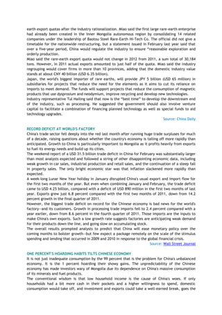 earth export quotas after the industry rationalization. Miao said the first large rare-earth enterprise
had already been created in the Inner Mongolia autonomous region by consolidating 14 related
companies under the leadership of Baotou Steel Rare-Earth Hi-Tech Co. The official did not give a
timetable for the nationwide restructuring, but a statement issued in February last year said that
over a five-year period, China would regulate the industry to ensure ―reasonable exploration and
orderly production.
Miao said the rare-earth export quota would not change in 2012 from 2011, a sum total of 30,184
tons. However, in 2011 actual exports amounted to just half of the quota. Miao said the industry
regrouping would cover firms in more than 10 provinces, adding that the domestic industry value
stands at about CNY 40 billion (USD 6.35 billion).
Japan, the world's biggest importer of rare earths, will provide JPY 5 billion (USD 65 million) in
subsidiaries for projects that reduce the need for the elements as it aims to cut its reliance on
imports to meet demand. The funds will support projects that reduce the consumption of magnetic
products that use dysprosium and neodymium, improve recycling and develop new technologies.
Industry representative Tul Hailing said that now is the ―best time‖ to develop the downstream end
of the industry, such as processing. He suggested the government should also involve venture
capital to facilitate a combination of financing planned technology as well as special funds to aid
technology upgrades.
Source: China Daily
RECORD DEFICIT AT WORLD'S FACTORY
China's trade sector fell deeply into the red last month after running huge trade surpluses for much
of a decade, raising questions about whether the country's economy is tailing off more rapidly than
anticipated. Growth to China is particularly important to Mongolia as it profits heavily from exports
to fuel its energy needs and build up its cities.
The weekend report of a USD 31.5 billion trade deficit in China for February was substantially larger
than most analysts expected and followed a string of other disappointing economic data, including
weak growth in car sales, industrial production and retail sales, and the continuation of a steep fall
in property sales. The only bright economic star was that inflation slackened more rapidly than
expected.
A week-long Lunar New Year holiday in January disrupted China's usual export and import flow for
the first two months of the year. But even when combining January and February, the trade deficit
came to USD 4.25 billion, compared with a deficit of USD 890 million in the first two months of last
year. Exports grew just 6.8 percent compared with the first two months of 2011, down from 14.2
percent growth in the final quarter of 2011.
However, the biggest trade deficit on record for the Chinese economy is bad news for the world's
factory—and its customers. Growth in processing trade imports fell to 2.4 percent compared with a
year earlier, down from 8.6 percent in the fourth quarter of 2011. Those imports are the inputs to
make China's own exports. Such a low growth rate suggests factories are anticipating weak demand
for their products down the line, and going slow on accumulating stock.
The overall results prompted analysts to predict that China will ease monetary policy over the
coming months to bolster growth—but few expect a package remotely on the scale of the stimulus
spending and lending that occurred in 2009 and 2010 in response to the global financial crisis.
Source: Wall Street Journal
ONE PERCENT'S HOARDING HABITS TILTS CHINESE ECONOMY
It is not just inadequate consumption by the 99 percent that is the problem for China's unbalanced
economy. It is the 1 percent hoarding their showy gains. The unpredictability of the Chinese
economy has made investors wary of Mongolia due its dependence on China's massive consumption
of its minerals and fuel products.
The conventional wisdom is that low household income is the cause of China's woes. If only
households had a bit more cash in their pockets and a higher willingness to spend, domestic
consumption would take off, and investment and exports could take a well-earned break, goes the
 