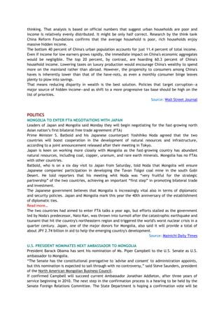 thinking. That analysis is based on official numbers that suggest urban households are poor and
income is relatively evenly distributed. It might be only half correct. Research by the think tank
China Reform Foundations confirms that the average household is poor, rich households enjoy
massive hidden income.
The bottom 40 percent of China's urban population accounts for just 11.4 percent of total income.
Even if income for low earners grows rapidly, the immediate impact on China's economic aggregates
would be negligible. The top 20 percent, by contrast, are hoarding 60.3 percent of China's
household income. Lowering taxes on luxury production would encourage China's wealthy to spend
more on the mainland rather than abroad. However, the propensity to consumers among China's
haves is inherently lower than that of the have-nots, as even a monthly consumer binge leaves
plenty to plow into savings.
That means reducing disparity in wealth is the best solution. Policies that target corruption—a
major source of hidden income—and as shift to a more progressive tax base should be high on the
list of priorities.
Source: Wall Street Journal
POLITICS
MONGOLIA TO ENTER FTA NEGOTIATIONS WITH JAPAN
Leaders of Japan and Mongolia said Monday they will begin negotiating for the fast-growing north
Asian nation‘s first bilateral free trade agreement (FTA)
Prime Minister S. Batbold and his Japanese counterpart Yoshihiko Noda agreed that the two
countries will boost cooperation in the development of natural resources and infrastructure,
according to a joint announcement released after their meeting in Tokyo.
Japan is keen on working more closely with Mongolia as the fast-growing country has abundant
natural resources, including coal, copper, uranium, and rare earth minerals. Mongolia has no FTAs
with other countries.
Batbold, who is on a six day visit to Japan from Saturday, told Noda that Mongolia will ensure
Japanese companies' participation in developing the Tavan Tolgoi coal mine in the south Gobi
Desert. He told reporters that his meeting whit Noda was ―very fruitful for the strategic
partnership‖ of the two countries, achieving an important ―first step‖ in promoting bilateral trade
and investment.
The Japanese government believes that Mongolia is increasingly vital also in terms of diplomatic
and security policies. Japan and Mongolia mark this year the 40th anniversary of the establishment
of diplomatic ties.
Read more…
The two countries had aimed to enter FTA talks a year ago, but efforts stalled as the government
led by Noda's predecessor, Nato Kan, was thrown into turmoil after the catastrophic earthquake and
tsunami that hit the country's northeastern region and triggered the world's worst nuclear crisis in a
quarter century. Japan, one of the major donors for Mongolia, also said it will provide a total of
about JPY 2.74 billion in aid to help the emerging country's development.
Source: Mainichi Daily Times
U.S. PRESIDENT NOMINATES NEXT AMBASSADOR TO MONGOLIA
President Barack Obama has sent his nomination of Ms. Piper Campbell to the U.S. Senate as U.S.
ambassador to Mongolia.
―The Senate has the constitutional prerogative to 'advise and consent' to administration appoints,
but this nomination is expected to sail through with no controversy,‖ said Steve Saunders, president
of the North American Mongolian Business Council.
If confirmed Campbell will succeed current Ambassador Jonathan Addleton, after three years of
service beginning in 2010. The next step in the confirmation process is a hearing to be held by the
Senate Foreign Relations Committee. The State Department is hoping a confirmation vote will be
 