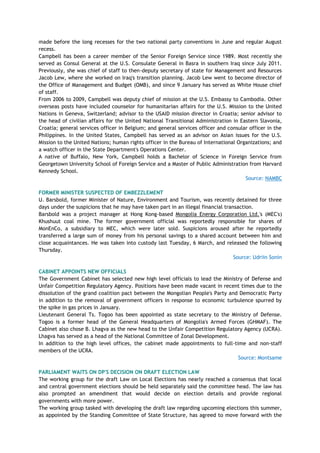 made before the long recesses for the two national party conventions in June and regular August
recess.
Campbell has been a career member of the Senior Foreign Service since 1989. Most recently she
served as Consul General at the U.S. Consulate General in Basra in southern Iraq since July 2011.
Previously, she was chief of staff to then-deputy secretary of state for Management and Resources
Jacob Lew, where she worked on Iraq's transition planning. Jacob Lew went to become director of
the Office of Management and Budget (OMB), and since 9 January has served as White House chief
of staff.
From 2006 to 2009, Campbell was deputy chief of mission at the U.S. Embassy to Cambodia. Other
overseas posts have included counselor for humanitarian affairs for the U.S. Mission to the United
Nations in Geneva, Switzerland; advisor to the USAID mission director in Croatia; senior advisor to
the head of civilian affairs for the United National Transitional Administration in Eastern Slavonia,
Croatia; general services officer in Belgium; and general services officer and consular officer in the
Philippines. In the United States, Campbell has served as an advisor on Asian issues for the U.S.
Mission to the United Nations; human rights officer in the Bureau of International Organizations; and
a watch officer in the State Department's Operations Center.
A native of Buffalo, New York, Campbell holds a Bachelor of Science in Foreign Service from
Georgetown University School of Foreign Service and a Master of Public Administration from Harvard
Kennedy School.
Source: NAMBC
FORMER MINISTER SUSPECTED OF EMBEZZLEMENT
U. Barsbold, former Minister of Nature, Environment and Tourism, was recently detained for three
days under the suspicions that he may have taken part in an illegal financial transaction.
Barsbold was a project manager at Hong Kong-based Mongolia Energy Corporation Ltd.'s (MEC's)
Khushuut coal mine. The former government official was reportedly responsible for shares of
MonEnCo, a subsidiary to MEC, which were later sold. Suspicions aroused after he reportedly
transferred a large sum of money from his personal savings to a shared account between him and
close acquaintances. He was taken into custody last Tuesday, 6 March, and released the following
Thursday.
Source: Udriin Sonin
CABINET APPOINTS NEW OFFICIALS
The Government Cabinet has selected new high level officials to lead the Ministry of Defense and
Unfair Competition Regulatory Agency. Positions have been made vacant in recent times due to the
dissolution of the grand coalition pact between the Mongolian People's Party and Democratic Party
in addition to the removal of government officers in response to economic turbulence spurred by
the spike in gas prices in January.
Lieutenant General Ts. Togoo has been appointed as state secretary to the Ministry of Defense.
Togoo is a former head of the General Headquarters of Mongolia's Armed Forces (GHMAF). The
Cabinet also chose B. Lhagva as the new head to the Unfair Competition Regulatory Agency (UCRA).
Lhagva has served as a head of the National Committee of Zonal Development.
In addition to the high level offices, the cabinet made appointments to full-time and non-staff
members of the UCRA.
Source: Montsame
PARLIAMENT WAITS ON DP'S DECISION ON DRAFT ELECTION LAW
The working group for the draft Law on Local Elections has nearly reached a consensus that local
and central government elections should be held separately said the committee head. The law has
also prompted an amendment that would decide on election details and provide regional
governments with more power.
The working group tasked with developing the draft law regarding upcoming elections this summer,
as appointed by the Standing Committee of State Structure, has agreed to move forward with the
 