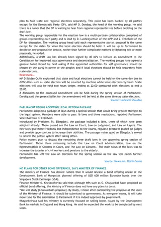 plan to hold state and regional elections separately. This point has been backed by all parties
except for the Democratic Party (DP), said MP D. Dondog, the head of the working group. He said
there is a rumor that the DP is waiting to hear from regional representatives before deciding on the
draft law.
The working group responsible for the election law is a multi-partisan collaboration comprised of
groups representing each party and is lead by D. Lundeejantsan of the MPP and Z. Enkhbold of the
DP for discussion. The working group head said each representative party's proposal is the same
except for the dates for when the local election should be held. It will be up to Parliament to
decide on one proposal for debate, rather than further complicate matters by debating two or more
proposals, he added.
Additionally, a draft law has already been signed by 40 MPs to initiate an amendment to the
Constitution for improved local governance and decentralization. The working groups have agreed a
general ballot should be held asking if the appointed authorities for self governance should be
chosen by the party in power or the people; and if local elections should be held separately from
state elections.
Read more…
MP D Baldan-Ochir explained that state and local elections cannot be held on the same day due to
difficulties such as state election will be counted by machine while local elections by hand. State
elections will also be held two hours longer, ending at 22:00 compared with elections to end a
20:00.
A discussion on the proposed amendment will be held during the spring session of Parliament.
Dondog said the general ballet for the amendment will be held at the same time as state elections.
Source: Undesnii Shuudan
PARLIAMENT BEGINS ADOPTING LEGAL REFORM PACKAGE
Parliament adopted a package of laws during a special session that would bring greater strength to
the legal system. Members were able to pass 16 laws and three resolutions, reported Parliament
Vice Chairman N. Enkhbold.
Introduced by President Ts. Elbegdorj, the package included 6 laws, three of which have been
adopted already. Those passed are the Law on Court, Law on Judgment, and Law on Layers. The
new laws give more freedoms and independence to the courts, regulate pressures placed on judges
and provide opportunities to increase their abilities. The passage makes good on Elbegdorj's vowed
to reform the justice system after taking office.
Policy makers plan to discuss the remaining three draft laws in the upcoming spring session of
Parliament. Those three remaining include the Law on Court Administration, Law on the
Representation of Citizens in Court, and The Law on Consent. The main focus of the laws was to
increase the salaries of civil workers and pensions to the elderly.
Parliament has left the Law on Elections for the spring session as the law still needs further
development.
Source: News.mn, Udriin Sonin
NO PLANS FOR OTHER BOND OFFERINGS, SAYS MINISTER OF FINANCE
The Ministry of Finance has denied rumors that it would release a bond offering ahead of the
Development Bank of Mongolia's planned offering of USD 600 million Euronote bonds over the
Singapore Stock Exchange (SGX).
Finance Minister D. Khayankhirvaa said that although MPs such as O. Chuluunbat have proposed an
official bond offering, the Ministry of Finance does not have any plans to do so.
―We will study [Chuluunbat's proposal]. By study, I mean after considering the proposal at the level
of the Ministry of Finance, it should be submitted to government. As everyone knows, it will take
more time for the submission to Parliament if it is indeed approved by government.
Khayankhirvaa said his ministry is currently focused on selling bonds issued by the Development
Bank to markets in England and Hong Kong. He said he expected the work to be completed by next
week.
 