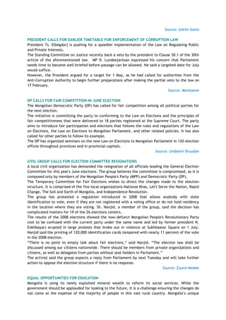 Source: Udriin Sonin
PRESIDENT CALLS FOR EARLIER TIMETABLE FOR ENFORCEMENT OF CORRUPTION LAW
President Ts. Elbegdorj is pushing for a speedier implementation of the Law on Regulating Public
and Private Interests.
The Standing Committee on Justice recently back a veto by the president to Clause 30.1 of the 30th
article of the aforementioned law. MP D. Lundeejantsan expressed his concern that Parliament
needs time to become well briefed before passage can be allowed. He said a targeted date for July
would suffice.
However, the President argued for a target for 1 May, as he had called for authorities from the
Anti-Corruption Authority to begin further preparations after making the partial veto to the law on
17 February.
Source: Montsame
DP CALLS FOR FAIR COMPETITION IN JUNE ELECTION
The Mongolian Democratic Party (DP) has called for fair competition among all political parties for
the next election.
The initiative is committing the party to conforming to the Law on Elections and the principles of
fair competitiveness that were delivered to 18 parties registered at the Supreme Court. The party
aims to introduce fair participation and elections that follows the rules and regulations of the Law
on Elections, the Law on Elections to Mongolian Parliament, and other related policies. It has also
called for other parties to follow its example.
The DP has organized seminars on the new Law on Elections to Mongolian Parliament in 120 election
offices throughout provinces and in provincial capitals.
Source: Undesnii Shuudan
CIVIL GROUP CALLS FOR ELECTION COMMITTEE RESIGNATIONS
A local civil organization has demanded the resignation of all officials leading the General Election
Committee for this year's June elections. The group believes the committee is compromised, as it is
composed only by members of the Mongolian People's Party (MPP) and Democratic Party (DP).
The Temporary Committee for Fair Elections wishes to direct the changes made to the election
structure. It is comprised of the five local organizations National Khas, Let's Serve the Nation, Rapid
Change, The Soil and Earth of Mongolia, and Independence Revolution.
The group has protested a regulation introduced in 2008 that allows anybody with state
identification to vote, even if they are not registered with a voting office or do not hold residency
in the location where they are voting. Sh. Nanjid, a member of the group, said the decision has
complicated matters for 19 of the 26 elections centers.
The results of the 2008 elections showed the now-defunct Mongolian People's Revolutionary Party
(not to be confused with the current party under the same name and led by former president N.
Enkhbayar) erupted in large protests that broke out in violence at Sukhbaatar Square on 1 July.
Nanjid said the printing of 120,000 identification cards tampered with nearly 11 percent of the vote
in the 2008 election.
―There is no point to empty talk about fair elections,‖ said Nanjid. ―The election law shall be
discussed among our citizens nationwide. There should be members from private organizations and
citizens, as well as delegates from parties without seat holders in Parliament.‖
The activist said the group expects a reply from Parliament by next Tuesday and will take further
action to oppose the election structure if there is no response.
Source: Zuunii Medee
EQUAL OPPORTUNITIES FOR EDUCATION
Mongolia is using its newly exploited mineral wealth to reform its social services. While the
government should be applauded for looking to the future, it is a challenge ensuring the changes do
not come at the expense of the majority of people in this vast rural country. Mongolia‘s unique
 
