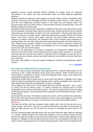 population structure creates especially difficult conditions for schools, which are frequently
overcrowded in the capital, but must accommodate sparse and highly dispersed populations
elsewhere.
Mongolia‘s approach to education reforms appears to be quite similar to efforts in Kazakhstan. Both
countries are working with Cambridge University to develop a small network of elite schools to
serve the most academically successful students in the capital city and regional centers. But
education reform does not trickle without a concerted effort and well-coordinated plan, which the
Ministry of Education currently lacks.
Ulaanbaatar-based non government organizations dedicated to education worry about public schools
that lack adequate financing, where teachers are poorly paid, schools and dormitories are severely
under-resourced, and thousands of children don‘t even attend school. They fear these elite schools
will divert resources from public schools. Separating academically successful children into an elite
system raises serious concerns about equity. Selecting and sorting students based on narrow
measures of academic achievement, like admissions tests, tends to deepen social inequalities by
favoring children who have been well prepared through preschool programs and family experience.
Thus, children living in poverty, children in rural areas without access to preschool, minority and
minority-language children, and children with disabilities are at an immediate disadvantage, and
certain not to test into the elite schools.
Research by the Organization for Economic Coordination and Development (OECD) shows that
countries with greater equity in their education systems produce better outcomes for all children
than those that sort and track their students. If education reform in Mongolia is to pave the way for
prosperity and social cohesion, policies must direct resources to the children who need them most,
not a small elite.
The author, Kate Lapham, is the senior program manager for the Open Society Education Support
Program.
Source: Eurasianet
PM'S JAPAN VISIT SPARKS RETURN OF NUCLEAR FEARS
A local anti-nuclear energy and material trade organization held a peaceful demonstration on the
anniversary of the 11 March Fukushima nuclear power plant explosion. While the government has
voiced interest in developing its uranium trade and introducing nuclear energy, many citizens have
expressed their opposition to the notion.
The group No Nuclear held its protest over its concern that Prime Minister S. Batbold's visit to Japan
might be related to renewing talks about disposing nuclear material on Mongolian soil. It also took a
stance against the exploration and exploitation of uranium in Mongolia.
―We are against the construction of nuclear power plants and uranium exploration,‖ said L. Lenski,
an activist with the No Nuclear group. ―In western provinces are reported cases of thyroid
complications which could be connected to uranium. The uranium projects there do not have safety
professionals and experts, and have presented their operations as environmentally friendly, which is
terribly wrong.‖
Lenski said there are about 135 licenses to explore for uranium, with two allowing for exploration.
One of those exploration licenses had been granted to French nuclear group Areva, he said. He said
Mongolia has about 500 tons of uranium, or 0.9 percent of the earth's total uranium reserves.
Read more…
―We hope that officials who have proposed nuclear projects don't know all the pros and cons of
nuclear energy,‖ said Lenski. ―Our goal is to provide information to the public so that people will
make the right decisions and will not allow the interests of individuals go above those of the
nation.‖
Last year controversy began following reports that the United States and Japan might be interested
in a uranium ―leasing‖ program that would allow Mongolia to sell its uranium abroad and then
receive them again for storage once the materials had been spent. However public opposition drove
President Ts. Elbegdorj to ban the National Security Council from participating in any talks on the
matter and later announcing at the U.N. General Assembly session in New York last September that
 