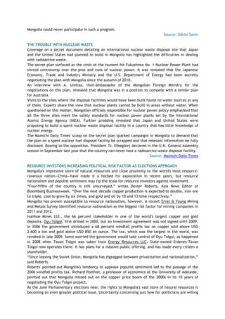Mongolia could never participate in such a program.
Source: Udriin Sonin
THE TROUBLE WITH NUCLEAR WASTE
Coverage on a secret document detailing an international nuclear waste disposal site that Japan
and the United States had planned to build in Mongolia has highlighted the difficulties in dealing
with radioactive waste.
The secret plan surfaced as the crisis at the tsunami-hit Fukushima No. 1 Nuclear Power Plant had
stirred controversy over the pros and cons of nuclear power. It was revealed that the Japanese
Economy, Trade and Industry Ministry and the U.S. Department of Energy had been secretly
negotiating the plan with Mongolia since the autumn of 2010.
An interview with A. Undraa, then-ambassador of the Mongolian Foreign Ministry for the
negotiations on this plan, revealed that Mongolia was in a position to compete with a similar plan
for Australia.
Visits to the sites where the disposal facilities would have been built found no water sources at any
of them. Experts share the view that nuclear plants cannot be built in areas without water. When
questioned on this matter, Mongolian officials responsible for nuclear power policy emphasized that
all the three sites meet the safety standards for nuclear power plants set by the International
Atomic Energy Agency (IAEA). Further prodding revealed that Japan and United States were
proposing to build a spent nuclear waste disposal facility in a country that has little knowledge of
nuclear energy.
The Mainichi Daily Times' scoop on the secret plan sparked campaigns in Mongolia to demand that
the plan on a spent nuclear fuel disposal facility be scrapped and that relevant information be fully
disclosed. Bowing to the opposition, President Ts. Elbegdorj declared in the U.N. General Assembly
session in September last year that the country can never host a radioactive waste disposal facility.
Source: Mainichi Daily Times
RESOURCE INVESTORS INCREASING POLITICAL RISK FACTOR AS ELECTIONS APPROACH
Mongolia's impressive store of natural resources and close proximity to the world's most resource-
ravenous nation—China—have made it a hotbed for exploration in recent years, but resource
nationalism and populist sentiment may tip the scale for resource investors against investment.
―Four-fifths of the country is still unsurveyed,‖ writes Dexter Roberts, Asia News Editor at
Bloomberg Businessweek. ―Over the next decade copper production is expected to double, iron ore
to triple, coal to grow by six times, and gold and oil by 10 and 13 time respectively.‖
Mongolia has proven susceptible to resource nationalism, however. A recent Ernst & Young Mining
and Metals Survey identified resource nationalism as the biggest risk factor for mining companies in
2011 and 2012.
Ivanhoe Mines Ltd., the 66 percent stakeholder in one of the world's largest copper and gold
deposits, Oyu Tolgoi, first drilled in 2000, but an investment agreement was not signed until 2009.
In 2006 the government introduced a 68 percent windfall profits tax on copper sold above USD
2,600 a ton and gold above USD 850 an ounce. The tax, which was the largest in the world, was
revoked in late 2009. Some worried the government would take control of Oyu Tolgoi, as happened
in 2008 when Tavan Tolgoi was taken from Energy Resources LLC. State-owned Erdenes-Tavan
Tolgoi now operates there. It has plans for a massive public offering, and has made every citizen a
shareholder.
―Since leaving the Soviet Union, Mongolia has zigzagged between privatization and nationalization,‖
said Roberts.
Roberts' pointed out Mongolia's tendency to appease populist sentiment led to the passage of the
2006 windfall profits tax. Richard Pomfret, a professor of economics at the University of Adelaide,
pointed out that Mongolia missed out on the copper price boom of the 2000s in its 10 years of
negotiating the Oyu Tolgoi project.
As the June Parliamentary elections near, the rights to Mongolia's vast store of natural resources is
becoming an even greater political issue. Uncertainty concerning just how far politicians are willing
 