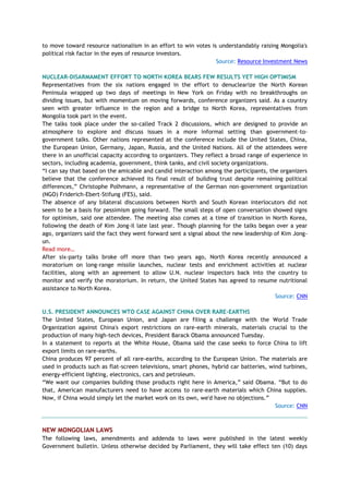 to move toward resource nationalism in an effort to win votes is understandably raising Mongolia's
political risk factor in the eyes of resource investors.
Source: Resource Investment News
NUCLEAR-DISARMAMENT EFFORT TO NORTH KOREA BEARS FEW RESULTS YET HIGH OPTIMISM
Representatives from the six nations engaged in the effort to denuclearize the North Korean
Peninsula wrapped up two days of meetings in New York on Friday with no breakthroughs on
dividing issues, but with momentum on moving forwards, conference organizers said. As a country
seen with greater influence in the region and a bridge to North Korea, representatives from
Mongolia took part in the event.
The talks took place under the so-called Track 2 discussions, which are designed to provide an
atmosphere to explore and discuss issues in a more informal setting than government-to-
government talks. Other nations represented at the conference include the United States, China,
the European Union, Germany, Japan, Russia, and the United Nations. All of the attendees were
there in an unofficial capacity according to organizers. They reflect a broad range of experience in
sectors, including academia, government, think tanks, and civil society organizations.
―I can say that based on the amicable and candid interaction among the participants, the organizers
believe that the conference achieved its final result of building trust despite remaining political
differences,‖ Christophe Polhmann, a representative of the German non-government organization
(NGO) Friderich-Ebert-Stifung (FES), said.
The absence of any bilateral discussions between North and South Korean interlocutors did not
seem to be a basis for pessimism going forward. The small steps of open conversation showed signs
for optimism, said one attendee. The meeting also comes at a time of transition in North Korea,
following the death of Kim Jong-il late last year. Though planning for the talks began over a year
ago, organizers said the fact they went forward sent a signal about the new leadership of Kim Jong-
un.
Read more…
After six-party talks broke off more than two years ago, North Korea recently announced a
moratorium on long-range missile launches, nuclear tests and enrichment activities at nuclear
facilities, along with an agreement to allow U.N. nuclear inspectors back into the country to
monitor and verify the moratorium. In return, the United States has agreed to resume nutritional
assistance to North Korea.
Source: CNN
U.S. PRESIDENT ANNOUNCES WTO CASE AGAINST CHINA OVER RARE-EARTHS
The United States, European Union, and Japan are filing a challenge with the World Trade
Organization against China's export restrictions on rare-earth minerals, materials crucial to the
production of many high-tech devices, President Barack Obama announced Tuesday.
In a statement to reports at the White House, Obama said the case seeks to force China to lift
export limits on rare-earths.
China produces 97 percent of all rare-earths, according to the European Union. The materials are
used in products such as flat-screen televisions, smart phones, hybrid car batteries, wind turbines,
energy-efficient lighting, electronics, cars and petroleum.
―We want our companies building those products right here in America,‖ said Obama. ―But to do
that, American manufacturers need to have access to rare-earth materials which China supplies.
Now, if China would simply let the market work on its own, we'd have no objections.‖
Source: CNN
NEW MONGOLIAN LAWS
The following laws, amendments and addenda to laws were published in the latest weekly
Government bulletin. Unless otherwise decided by Parliament, they will take effect ten (10) days
 